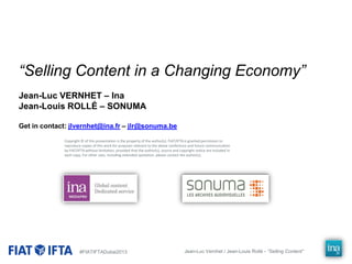 “Selling Content in a Changing Economy”
Jean-Luc VERNHET – Ina
Jean-Louis ROLLÉ – SONUMA
Get in contact: jlvernhet@ina.fr – jlr@sonuma.be
Copyright © of this presentation is the property of the author(s). FIAT/IFTA is granted permission to
reproduce copies of this work for purposes relevant to the above conference and future communication
by FIAT/IFTA without limitation, provided that the author(s), source and copyright notice are included in
each copy. For other uses, including extended quotation, please contact the author(s).

#FIATIFTADubai2013

Jean-Luc Vernhet / Jean-Louis Rollé - “Selling Content”

 