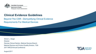 Clinical Evidence Guidelines
Beyond The CSR - Demystifying Clinical Evidence
Requirements For Medical Devices
Simon L. Singer
Director
Devices Clinical Section, Medical Devices Branch
Medical Devices and Product Quality Division, TGA
2017 ARCS Annual Conference
August 2017
 