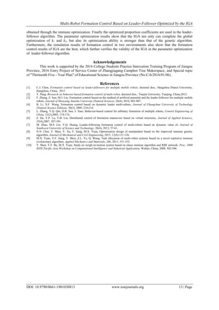 Multi-Robot Formation Control Based on Leader-Follower Optimized by the IGA
DOI: 10.9790/0661-1901030813 www.iosrjournals.org 13 | Page
obtained through the immune optimization. Finally the optimized proportion coefficients are used in the leader-
follower algorithm. The parameter optimization results show that the IGA not only can complete the global
optimization of k1 and k2, but also its optimization ability is stronger than that of the genetic algorithm.
Furthermore, the simulation results of formation control in two environments also show that the formation
control results of IGA are the best, which further verifies the validity of the IGA in the parameter optimization
of leader-follower algorithm.
Acknowledgements
This work is supported by the 2016 College Students Practice Innovation Training Program of Jiangsu
Province, 2016 Entry Project of Service Center of Zhangjiagang Camphor Tree Makerspace, and Special topic
of "Thirteenth Five - Year Plan" of Educational Science in Jiangsu Province (No.C-b/2016/01/06).
References
[1] C.J. Chen, Formation control based on leader-followers for multiple mobile robots, doctoral diss., Hangzhou Dianzi University,
Hangzhou, China, 2015
[2] Y. Pang, Research on behavior-based formation control of multi-robot, doctoral diss., Tianjin University, Tianjing, China,2012.
[3] F. Zhang, Z. Sun, M.J. Liu, Formation control based on the method of artificial potential and the leader-follower for multiple mobile
robots, Journal of Shenyang Jianzhu University (Natural Science), 26(4), 2010, 803-807.
[4] B. Li, X.F. Wang, Formation control based on dynamic leader multi-robots, Journal of Changchun University of Technology
(Natural Science Edition), 30(2), 2009, 210-214.
[5] L. Zhang, Y.Q. Qin, D.B. Sun, J. Xiao, Behavior-based control for arbitrary formation of multiple robots, Control Engineering of
China, 12(2),2005, 174-176.
[6] Z. He, Y.P. Lu, Y.B. Liu, Distributed control of formation maneuvers based on virtual structures, Journal of Applied Sciences,
25(4),2007, 387-391.
[7] M. Zhao, M.S. Lin, Y.Q. Huang, Leader-following formation control of multi-robots based on dynamic value of, Journal of
Southwest University of Science and Technology, 28(4), 2013, 57-61.
[8] N.N. Chai, Y. Shen, Y. Xu, F. Jiang, M.X. Yuan, Optimization design of manipulator based on the improved immune genetic
algorithm, Journal of Mechanical and Civil Engineering, 2015, 12(4):121-126.
[9] M.X. Yuan, Y.F. Jiang, Y. Shen, Z.L. Ye, Q. Wang, Task allocation of multi-robot systems based on a novel explosive immune
evolutionary algorithm, Applied Mechanics and Materials, 246, 2013, 331-335.
[10] Y. Shen, Y.F. Bu, M.X. Yuan, Study on weigh-in-motion system based on chaos immune algorithm and RBF network, Proc. 2008
IEEE Pacific-Asia Workshop on Computational Intelligence and Industrial Application, Wuhan, China, 2008, 502-506.
 