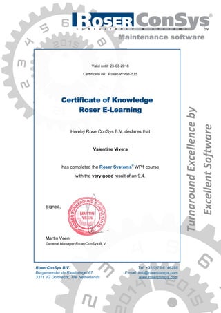 Valid until: 23-03-2018
Certificate no: Roser-WVB1-535
Certificate of Knowledge
Roser E-Learning
Hereby RoserConSys B.V. declares that
Valentine Vivera
has completed the Roser Systems®
WP1 course
with the very good result of an 9,4.
Signed,
Martin Veen
General Manager RoserConSys B.V.
TurnaroundExcellenceby
ExcellentSoftware
Maintenance software
RoserConSys B.V.
Burgemeester de Raadtsingel 67
3311 JG Dordrecht, The Netherlands
Tel: +31(0)78-6146288
E-mail: info@roserconsys.com
www.roserconsys.com
 