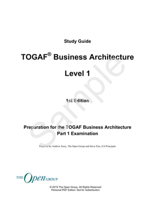 Study Guide
TOGAF®
Business Architecture
Level 1
1st Edition
Preparation for the TOGAF Business Architecture
Part 1 Examination
Prepared by Andrew Josey, The Open Group and Steve Else, EA Principals
© 2019 The Open Group, All Rights Reserved
Personal PDF Edition. Not for redistribution
Sam
ple
 