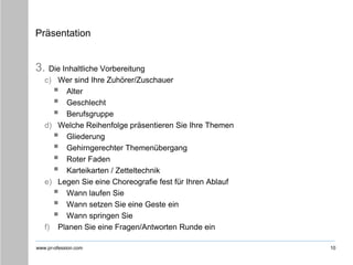 www.pr-ofession.com
Präsentation
3. Die Inhaltliche Vorbereitung
c) Wer sind Ihre Zuhörer/Zuschauer
 Alter
 Geschlecht
 Berufsgruppe
d) Welche Reihenfolge präsentieren Sie Ihre Themen
 Gliederung
 Gehirngerechter Themenübergang
 Roter Faden
 Karteikarten / Zetteltechnik
e) Legen Sie eine Choreografie fest für Ihren Ablauf
 Wann laufen Sie
 Wann setzen Sie eine Geste ein
 Wann springen Sie
f) Planen Sie eine Fragen/Antworten Runde ein
10
 