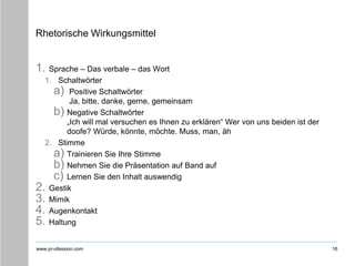 www.pr-ofession.com
Rhetorische Wirkungsmittel
1. Sprache – Das verbale – das Wort
1. Schaltwörter
a) Positive Schaltwörter
Ja, bitte, danke, gerne, gemeinsam
b) Negative Schaltwörter
„Ich will mal versuchen es Ihnen zu erklären“ Wer von uns beiden ist der
doofe? Würde, könnte, möchte. Muss, man, äh
2. Stimme
a) Trainieren Sie Ihre Stimme
b) Nehmen Sie die Präsentation auf Band auf
c) Lernen Sie den Inhalt auswendig
2. Gestik
3. Mimik
4. Augenkontakt
5. Haltung
16
 