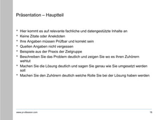 www.pr-ofession.com
Präsentation – Hauptteil
• Hier kommt es auf relevante fachliche und datengestützte Inhalte an
• Keine Zitate oder Anekdoten
• Ihre Angaben müssen Prüfbar und korrekt sein
• Quellen Angaben nicht vergessen
• Beispiele aus der Praxis der Zielgruppe
• Beschreiben Sie das Problem deutlich und zeigen Sie wo es Ihren Zuhörern
wehtut
• Machen Sie die Lösung deutlich und sagen Sie genau wie Sie umgesetzt werden
soll
• Machen Sie den Zuhörern deutlich welche Rolle Sie bei der Lösung haben werden
18
 