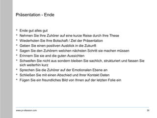 www.pr-ofession.com
Präsentation - Ende
• Ende gut alles gut
• Nehmen Sie Ihre Zuhörer auf eine kurze Reise durch Ihre These
• Wiederholen Sie Ihre Botschaft / Ziel der Präsentation
• Geben Sie einen positiven Ausblick in die Zukunft
• Sagen Sie den Zuhörern welchen nächsten Schritt sie machen müssen
• Erinnern Sie sie and die guten Aussichten
• Schweifen Sie nicht aus sondern bleiben Sie sachlich, strukturiert und fassen Sie
sich weiterhin kurz
• Sprechen Sie die Zuhörer auf der Emotionalen Ebene an
• Schließen Sie mit einen Abschied und Ihrer Kontakt Daten
• Fügen Sie ein freundliches Bild von Ihnen auf der letzten Folie ein
30
 