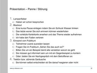 www.pr-ofession.com
Präsentation – Panne / Störung
1. Lampenfieber
a) Haben wir schon besprochen
2. Blackout
a) Eine kurze Pause einlegen indem Sie ein Schluck Wasser trinken
b) Das letzte woran Sie sich erinnern können wiederholen
c) Die vorletzte Karteikarte ansehen und das Thema wieder aufnehmen
d) Ich habe den Faden verloren
3. Einwand vom Publikum
a) Teilnehmer zuerst ausreden lassen
b) Fragen Sie im Publikum „Sehen Sie das auch so?“
c) Bitten Sie um ein Beispiel damit alle verstehen worum es geht
d) Sie müssen gut informiert sein um mit ein Gegenbeispiel zu kontern
e) Oder; bieten Sie ein Nachgespräch mit dem Betroffenen an
4. Telefon bzw. störende Geräusche
a) Sie können selbst entscheiden ob Sie darauf reagieren oder nicht
32
 