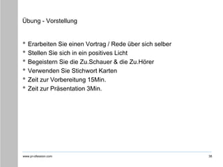 www.pr-ofession.com
Übung - Vorstellung
• Erarbeiten Sie einen Vortrag / Rede über sich selber
• Stellen Sie sich in ein positives Licht
• Begeistern Sie die Zu.Schauer & die Zu.Hörer
• Verwenden Sie Stichwort Karten
• Zeit zur Vorbereitung 15Min.
• Zeit zur Präsentation 3Min.
38
 