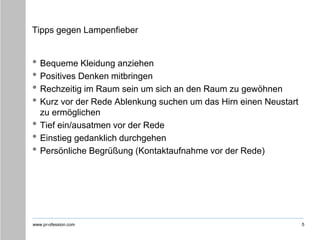 www.pr-ofession.com
Tipps gegen Lampenfieber
• Bequeme Kleidung anziehen
• Positives Denken mitbringen
• Rechzeitig im Raum sein um sich an den Raum zu gewöhnen
• Kurz vor der Rede Ablenkung suchen um das Hirn einen Neustart
zu ermöglichen
• Tief ein/ausatmen vor der Rede
• Einstieg gedanklich durchgehen
• Persönliche Begrüßung (Kontaktaufnahme vor der Rede)
5
 
