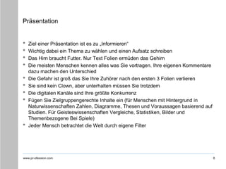 www.pr-ofession.com
Präsentation
• Ziel einer Präsentation ist es zu „Informieren“
• Wichtig dabei ein Thema zu wählen und einen Aufsatz schreiben
• Das Hirn braucht Futter. Nur Text Folien ermüden das Gehirn
• Die meisten Menschen kennen alles was Sie vortragen. Ihre eigenen Kommentare
dazu machen den Unterschied
• Die Gefahr ist groß das Sie Ihre Zuhörer nach den ersten 3 Folien verlieren
• Sie sind kein Clown, aber unterhalten müssen Sie trotzdem
• Die digitalen Kanäle sind Ihre größte Konkurrenz
• Fügen Sie Zielgruppengerechte Inhalte ein (für Menschen mit Hintergrund in
Naturwissenschaften Zahlen, Diagramme, Thesen und Voraussagen basierend auf
Studien. Für Geisteswissenschaften Vergleiche, Statistiken, Bilder und
Themenbezogene Bei Spiele)
• Jeder Mensch betrachtet die Welt durch eigene Filter
6
 