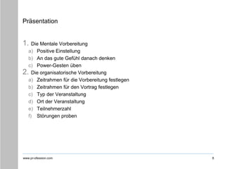 www.pr-ofession.com
Präsentation
1. Die Mentale Vorbereitung
a) Positive Einstellung
b) An das gute Gefühl danach denken
c) Power-Gesten üben
2. Die organisatorische Vorbereitung
a) Zeitrahmen für die Vorbereitung festlegen
b) Zeitrahmen für den Vortrag festlegen
c) Typ der Veranstaltung
d) Ort der Veranstaltung
e) Teilnehmerzahl
f) Störungen proben
8
 