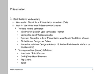 www.pr-ofession.com
Präsentation
3. Die Inhaltliche Vorbereitung
a) Was wollen Sie mit Ihrer Präsentation erreichen (Ziel)
b) Was ist der Inhalt Ihrer Präsentation (Content)
 Visuelle Inhalte definieren
 Informieren Sie sich über verwandte Themen
 Lernen Sie den Inhalt auswendig
 Nehmen Sie nichts in Ihrer Präsentation was Sie nicht erklären können
 Einheitliches Design der Folien
 Nutzerfreundliches Design wählen (z. B. leichte Farbtöne die einfach zu
drucken sind)
 Vortragsmedium (Kanal) definieren
 Handouts / Print Version
 OHB (Over Head Beamer)
 Flip Charts
 Tafel
9
 