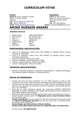 CURRICULUM VITAE
OFFICE: RESIDENCE:
House # N-421, Gulistan-e-Jauhar, Flat # C9-38, 4th
Floor,
Block-12, Karachi-75290 Rabia City, Gulistan-e-Jauhar,
Pakistan. Block-18, Karachi-75290,
Tel: +92-21-34617110, 34617169 Pakistan.
Fax: +92-21-34637722 Tel: +92-300-2534245
Email: info@emaratengineering.com Email: hussainamjad865@gmail.com
AMJAD HUSSAIN ANSARI
PERSONAL DETAILS:
 Father’s Name : Abdul Majeed Ansari
 Date of Birth : 06th
March, 1970
 CNIC # : 42501-7779729-7
 Passport # : QP6897291
 Marital Status : Married
 Religion : Islam
 Nationality : Pakistani
PROFESSIONAL QUALIFICATION:
 Level II in Radiographic Testing from SES (NCNDT) of Pakistan Atomic Energy
Commission, Islamabad.
 Level II in Ultrasonic Testing from SES (NCNDT) of Pakistan Atomic Energy
Commission Islamabad.
 Level II in Ultrasonic Testing from ASNT.
 Level II in Magnetic Particle Testing from ASNT.
 Level II in Liquid Penetration Testing from ASNT.
 Level II in Radiographic Testing from ASNT.
TECHNICAL QUALIFICATION:
 Diploma of Associate Engineers in Mechanical (Specialization n Welding Technology)
from Pakistan Swedish Institute of Technology Karachi.
DETAIL OF EXPERIENCE:
 Having more than 08 years experience as a Sr. NDT Inspector as well as Site
Incharge for the various projects through out Pakistan with Jaicco Pakistan (Pvt.) Ltd.
 Having more than three years experience as Sr. NDT Inspector and Manager Karachi
office for the supervision of Sindh Area with NDT Inspection & Engineering Services
(Pvt.) Ltd. Islamabad.
 From last 14 years, Managing Director and Supervising EMARAT INSPECTION
SERVICES, throughout Pakistan for NDT QA/QC Documentation & Visual Inspection of
Plant Piping, Pipeline, Jetty & Boilers.
 Having four years experience as Ndt Inspector With moody International for ndt and
Visual inspection of power plant T/A Magnaghat power project Pendekar Dhaka
from last three years.
Moody International hire my services for ndt/visual inspection for plant and vessel
for Tullow Oil Bhangorah Gas field from last two years. still I m at plant site for
turn around of the years 2012..
Santos Sanghu gas field and their offshore drilling.
Haripur power plant Dhaka Shut down for 2009,2010.2011 and 2012,2013.
My cell number +92-3002524245
 