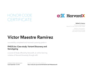 Professor of Biostatistics
Harvard T.H. Chan School of Public Health
Professor of Biostatistics
and Computational Biology
Dana Farber Cancer Institute
Rafael A. Irizarry
HONOR CODE CERTIFICATE Verify the authenticity of this certificate at
CERTIFICATE
HONOR CODE
Víctor Maestre Ramírez
successfully completed and received a passing grade in
PH525.6x: Case study: Variant Discovery and
Genotyping
a course of study offered by HarvardX, an online learning
initiative of Harvard University through edX.
Issued September 15, 2015 https://verify.edx.org/cert/2a6185478ed3431a827988a66abeea49
 