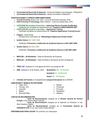  Universidad del Desarrollo Profesional – Control de Calidad en las Empresas, 19/Sep/2016
 Universidad del Desarrollo Profesional – Gestión de Calidad, 20/Sep/2016
CERTIFICACIONES Y CURSOS COMPLEMENTARIOS
 Cornell University, Nueva York, USA – Curso de Simulación Aplicada, 2016
 Delft University of Technology, Delft, Holanda – Curso de Energía Solar, 2016
 CAPSTONE Microturbine Corporation – Authorized Service Provider Certification
Certificado por completar los requerimientos de “Capstone C200/C1000/APS ASP”
 CAPSTONE Microturbine Corporation – Applications Training
Certificado completar los requerimientos de “Capstone Applications Training Course”
 6 Sigma – Cinta Verde
Constancia por culminación de “Metodología 6-Sigma para Cintas Verdes”
 Auditor Interno ISO 14001:2008
Certificado “Formación y Calificación de Auditores Internos en ISO 14001:2008”
 Auditor Interno ISO 9001:2008
Certificado “Formación y Calificación de Auditores Internos en ISO 9001:2008”
 IMPULSA – JA Worldwide – Taller de Generación de Proyectos
 IMPULSA – JA Worldwide – Taller de Diseño y Simulación de Plan de Negocios
 TOEFL IBT, realizado el 13 de agosto del 2016, con puntaje de 101
 GRE, realizado el 14 de Octubre, 2016: Quantitative 164 – 87 Percentil
Analytical 4.5 – 82 Percentil
Verbal 152 – 55 Percentil
 2 Niveles de Francés en el departamento Lenguas Extranjeras de la UNISON
HABILIDADES Y MANEJO DE SOFTWARE
• Inglés: 95%.
• Francés: 15%
• AutoCAD
• Matlab
• Microsoft Office
• Minitab
• Photoshop
• Promodel
• RapidMiner
• Statistica
CARTAS DE RECOMENDACIÓN
- Carta de Recomendación otorgada por el Director General de Primero
Energía, el Ing. Ramiro Rojas Cañamar.
- Carta de Recomendación otorgada por el Ingeniero en Procesos, el Ing.
René Gastelum Villalba
- Carta de Recomendación otorgada por el Coordinador General de
CENADECO CFE, el Lic. Juan Carlos Valdez Morales
DISPONIBILIDAD PARA VIAJAR: Por confirmar con anticipación.
33
 
