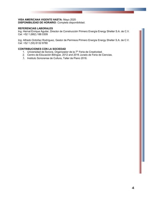VISA AMERICANA VIGENTE HASTA: Mayo 2020
DISPONIBILIDAD DE HORARIO: Completa disponibilidad.
REFERENCIAS LABORALES
Ing. Hernal Enrique Aguilar, Director de Construcción Primero Energía Energy Shelter S.A. de C.V.
Cel: +52 1 (662) 188 0309
Ing. Alfredo Ordoñez Rodríguez, Gestor de Permisos Primero Energía Energy Shelter S.A. de C.V.
Cel: +52 1 (55) 6132 8780
CONTRIBUCIONES CON LA SOCIEDAD
1. Universidad de Sonora, Organizador de la 7th
Feria de Creatividad.
2. Centro de Educación Bilingüe, 2012 and 2016 Jurado de Feria de Ciencias.
3. Instituto Sonorense de Cultura, Taller de Piano 2016.
44
 