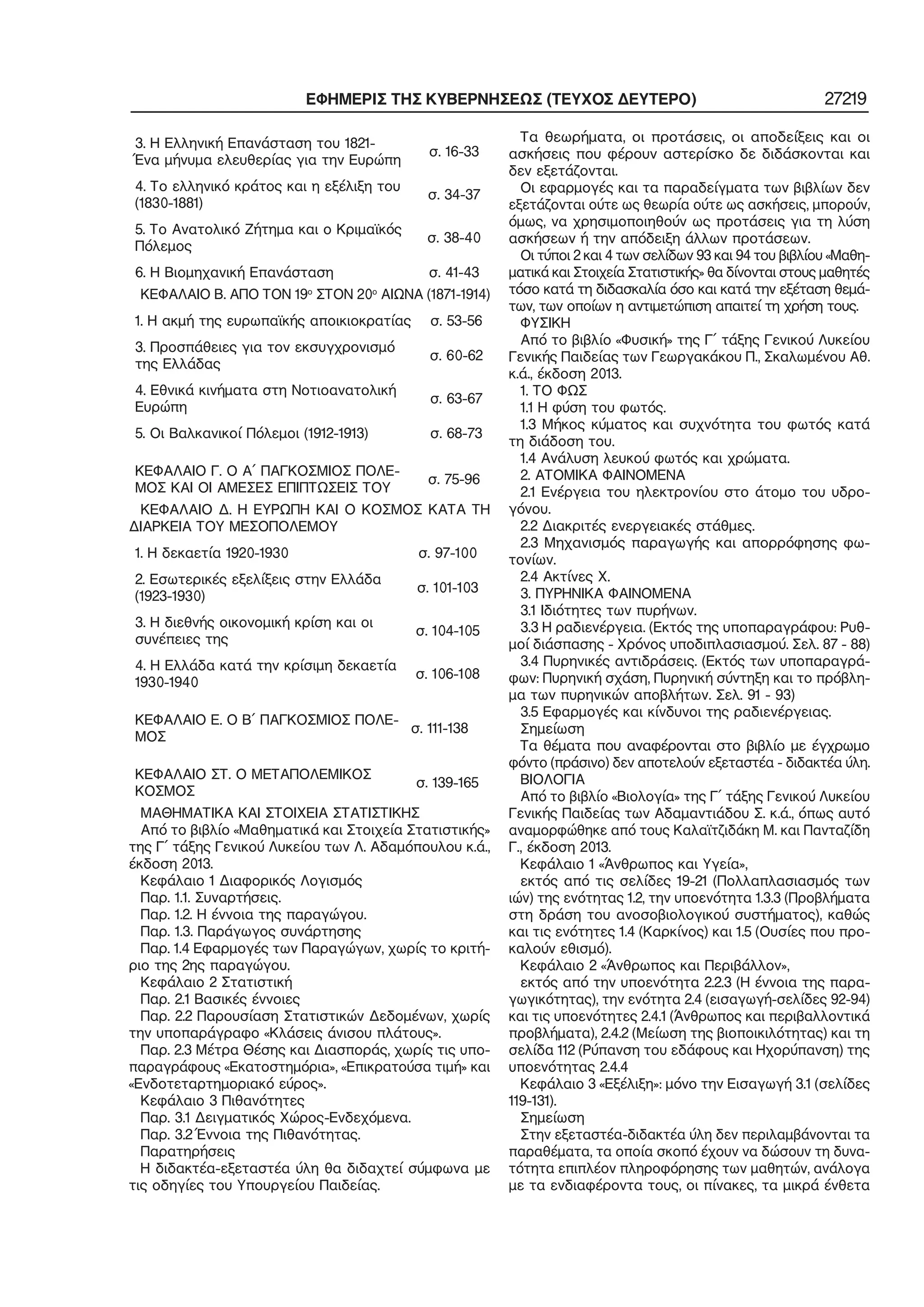 ΕΦΗΜΕΡΙΣ ΤΗΣ ΚΥΒΕΡΝΗΣΕΩΣ (ΤΕΥΧΟΣ ΔΕΥΤΕΡΟ) 27219
3. Η Ελληνική Επανάσταση του 1821−
Ένα μήνυμα ελευθερίας για την Ευρώπη
σ. 16−33
4. Το ελληνικό κράτος και η εξέλιξη του
(1830−1881)
σ. 34−37
5. Το Ανατολικό Ζήτημα και ο Κριμαϊκός
Πόλεμος
σ. 38−40
6. Η Βιομηχανική Επανάσταση σ. 41−43
ΚΕΦΑΛΑΙΟ Β. ΑΠΟ ΤΟΝ 19ο
ΣΤΟΝ 20ο
ΑΙΩΝΑ (1871−1914)
1. Η ακμή της ευρωπαϊκής αποικιοκρατίας σ. 53−56
3. Προσπάθειες για τον εκσυγχρονισμό
της Ελλάδας
σ. 60−62
4. Εθνικά κινήματα στη Νοτιοανατολική
Ευρώπη
σ. 63−67
5. Οι Βαλκανικοί Πόλεμοι (1912−1913) σ. 68−73
ΚΕΦΑΛΑΙΟ Γ. Ο Α΄ ΠΑΓΚΟΣΜΙΟΣ ΠΟΛΕ−
ΜΟΣ ΚΑΙ ΟΙ ΑΜΕΣΕΣ ΕΠΙΠΤΩΣΕΙΣ ΤΟΥ
σ. 75−96
ΚΕΦΑΛΑΙΟ Δ. Η ΕΥΡΩΠΗ ΚΑΙ Ο ΚΟΣΜΟΣ ΚΑΤΑ ΤΗ
ΔΙΑΡΚΕΙΑ ΤΟΥ ΜΕΣΟΠΟΛΕΜΟΥ
1. Η δεκαετία 1920−1930 σ. 97−100
2. Εσωτερικές εξελίξεις στην Ελλάδα
(1923−1930)
σ. 101−103
3. Η διεθνής οικονομική κρίση και οι
συνέπειες της
σ. 104−105
4. Η Ελλάδα κατά την κρίσιμη δεκαετία
1930−1940
σ. 106−108
ΚΕΦΑΛΑΙΟ Ε. Ο Β΄ ΠΑΓΚΟΣΜΙΟΣ ΠΟΛΕ−
ΜΟΣ
σ. 111−138
ΚΕΦΑΛΑΙΟ ΣΤ. Ο ΜΕΤΑΠΟΛΕΜΙΚΟΣ
ΚΟΣΜΟΣ
σ. 139−165
ΜΑΘΗΜΑΤΙΚΑ ΚΑΙ ΣΤΟΙΧΕΙΑ ΣΤΑΤΙΣΤΙΚΗΣ
Από το βιβλίο «Μαθηματικά και Στοιχεία Στατιστικής»
της Γ΄ τάξης Γενικού Λυκείου των Λ. Αδαμόπουλου κ.ά.,
έκδοση 2013.
Κεφάλαιο 1 Διαφορικός Λογισμός
Παρ. 1.1. Συναρτήσεις.
Παρ. 1.2. Η έννοια της παραγώγου.
Παρ. 1.3. Παράγωγος συνάρτησης
Παρ. 1.4 Εφαρμογές των Παραγώγων, χωρίς το κριτή−
ριο της 2ης παραγώγου.
Κεφάλαιο 2 Στατιστική
Παρ. 2.1 Βασικές έννοιες
Παρ. 2.2 Παρουσίαση Στατιστικών Δεδομένων, χωρίς
την υποπαράγραφο «Κλάσεις άνισου πλάτους».
Παρ. 2.3 Μέτρα Θέσης και Διασποράς, χωρίς τις υπο−
παραγράφους «Εκατοστημόρια», «Επικρατούσα τιμή» και
«Ενδοτεταρτημοριακό εύρος».
Κεφάλαιο 3 Πιθανότητες
Παρ. 3.1 Δειγματικός Χώρος−Ενδεχόμενα.
Παρ. 3.2 Έννοια της Πιθανότητας.
Παρατηρήσεις
Η διδακτέα−εξεταστέα ύλη θα διδαχτεί σύμφωνα με
τις οδηγίες του Υπουργείου Παιδείας.
Τα θεωρήματα, οι προτάσεις, οι αποδείξεις και οι
ασκήσεις που φέρουν αστερίσκο δε διδάσκονται και
δεν εξετάζονται.
Οι εφαρμογές και τα παραδείγματα των βιβλίων δεν
εξετάζονται ούτε ως θεωρία ούτε ως ασκήσεις, μπορούν,
όμως, να χρησιμοποιηθούν ως προτάσεις για τη λύση
ασκήσεων ή την απόδειξη άλλων προτάσεων.
Οι τύποι 2 και 4 των σελίδων 93 και 94 του βιβλίου «Μαθη−
ματικά και Στοιχεία Στατιστικής» θα δίνονται στους μαθητές
τόσο κατά τη διδασκαλία όσο και κατά την εξέταση θεμά−
των, των οποίων η αντιμετώπιση απαιτεί τη χρήση τους.
ΦΥΣΙΚΗ
Από το βιβλίο «Φυσική» της Γ΄ τάξης Γενικού Λυκείου
Γενικής Παιδείας των Γεωργακάκου Π., Σκαλωμένου Αθ.
κ.ά., έκδοση 2013.
1. ΤΟ ΦΩΣ
1.1 Η φύση του φωτός.
1.3 Μήκος κύματος και συχνότητα του φωτός κατά
τη διάδοση του.
1.4 Ανάλυση λευκού φωτός και χρώματα.
2. ΑΤΟΜΙΚΑ ΦΑΙΝΟΜΕΝΑ
2.1 Ενέργεια του ηλεκτρονίου στο άτομο του υδρο−
γόνου.
2.2 Διακριτές ενεργειακές στάθμες.
2.3 Μηχανισμός παραγωγής και απορρόφησης φω−
τονίων.
2.4 Ακτίνες Χ.
3. ΠΥΡΗΝΙΚΑ ΦΑΙΝΟΜΕΝΑ
3.1 Ιδιότητες των πυρήνων.
3.3 Η ραδιενέργεια. (Εκτός της υποπαραγράφου: Ρυθ−
μοί διάσπασης − Χρόνος υποδιπλασιασμού. Σελ. 87 − 88)
3.4 Πυρηνικές αντιδράσεις. (Εκτός των υποπαραγρά−
φων: Πυρηνική σχάση, Πυρηνική σύντηξη και το πρόβλη−
μα των πυρηνικών αποβλήτων. Σελ. 91 − 93)
3.5 Εφαρμογές και κίνδυνοι της ραδιενέργειας.
Σημείωση
Τα θέματα που αναφέρονται στο βιβλίο με έγχρωμο
φόντο (πράσινο) δεν αποτελούν εξεταστέα − διδακτέα ύλη.
ΒΙΟΛΟΓΙΑ
Από το βιβλίο «Βιολογία» της Γ΄ τάξης Γενικού Λυκείου
Γενικής Παιδείας των Αδαμαντιάδου Σ. κ.ά., όπως αυτό
αναμορφώθηκε από τους Καλαϊτζιδάκη Μ. και Πανταζίδη
Γ., έκδοση 2013.
Κεφάλαιο 1 «Άνθρωπος και Υγεία»,
εκτός από τις σελίδες 19−21 (Πολλαπλασιασμός των
ιών) της ενότητας 1.2, την υποενότητα 1.3.3 (Προβλήματα
στη δράση του ανοσοβιολογικού συστήματος), καθώς
και τις ενότητες 1.4 (Καρκίνος) και 1.5 (Ουσίες που προ−
καλούν εθισμό).
Κεφάλαιο 2 «Άνθρωπος και Περιβάλλον»,
εκτός από την υποενότητα 2.2.3 (Η έννοια της παρα−
γωγικότητας), την ενότητα 2.4 (εισαγωγή−σελίδες 92−94)
και τις υποενότητες 2.4.1 (Άνθρωπος και περιβαλλοντικά
προβλήματα), 2.4.2 (Μείωση της βιοποικιλότητας) και τη
σελίδα 112 (Ρύπανση του εδάφους και Ηχορύπανση) της
υποενότητας 2.4.4
Κεφάλαιο 3 «Εξέλιξη»: μόνο την Εισαγωγή 3.1 (σελίδες
119−131).
Σημείωση
Στην εξεταστέα−διδακτέα ύλη δεν περιλαμβάνονται τα
παραθέματα, τα οποία σκοπό έχουν να δώσουν τη δυνα−
τότητα επιπλέον πληροφόρησης των μαθητών, ανάλογα
με τα ενδιαφέροντα τους, οι πίνακες, τα μικρά ένθετα
 