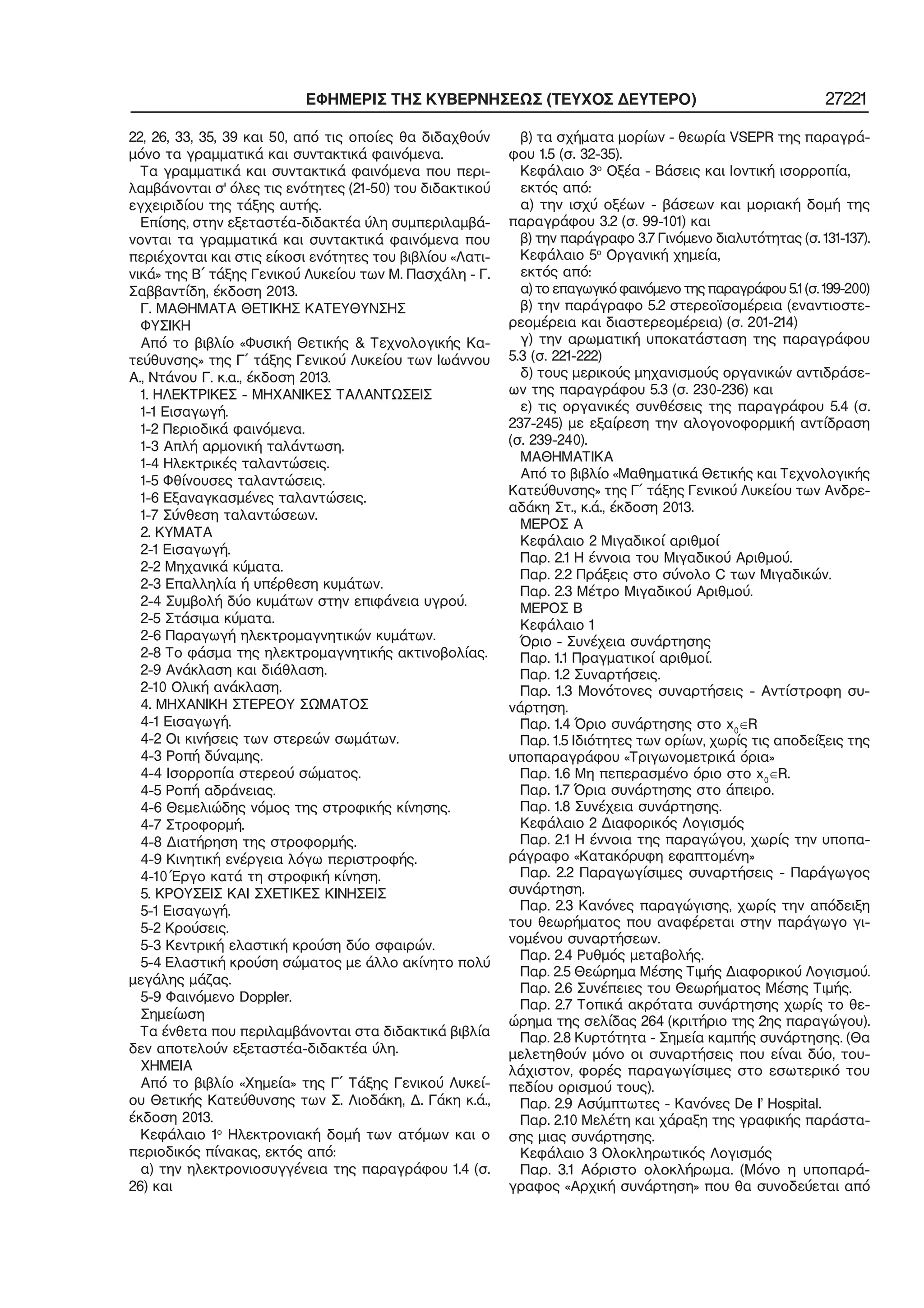 ΕΦΗΜΕΡΙΣ ΤΗΣ ΚΥΒΕΡΝΗΣΕΩΣ (ΤΕΥΧΟΣ ΔΕΥΤΕΡΟ) 27221
22, 26, 33, 35, 39 και 50, από τις οποίες θα διδαχθούν
μόνο τα γραμματικά και συντακτικά φαινόμενα.
Τα γραμματικά και συντακτικά φαινόμενα που περι−
λαμβάνονται σ' όλες τις ενότητες (21−50) του διδακτικού
εγχειριδίου της τάξης αυτής.
Επίσης, στην εξεταστέα−διδακτέα ύλη συμπεριλαμβά−
νονται τα γραμματικά και συντακτικά φαινόμενα που
περιέχονται και στις είκοσι ενότητες του βιβλίου «Λατι−
νικά» της Β΄ τάξης Γενικού Λυκείου των Μ. Πασχάλη − Γ.
Σαββαντίδη, έκδοση 2013.
Γ. ΜΑΘΗΜΑΤΑ ΘΕΤΙΚΗΣ ΚΑΤΕΥΘΥΝΣΗΣ
ΦΥΣΙΚΗ
Από το βιβλίο «Φυσική Θετικής & Τεχνολογικής Κα−
τεύθυνσης» της Γ΄ τάξης Γενικού Λυκείου των Ιωάννου
Α., Ντάνου Γ. κ.α., έκδοση 2013.
1. ΗΛΕΚΤΡΙΚΕΣ − ΜΗΧΑΝΙΚΕΣ ΤΑΛΑΝΤΩΣΕΙΣ
1−1 Εισαγωγή.
1−2 Περιοδικά φαινόμενα.
1−3 Απλή αρμονική ταλάντωση.
1−4 Ηλεκτρικές ταλαντώσεις.
1−5 Φθίνουσες ταλαντώσεις.
1−6 Εξαναγκασμένες ταλαντώσεις.
1−7 Σύνθεση ταλαντώσεων.
2. ΚΥΜΑΤΑ
2−1 Εισαγωγή.
2−2 Μηχανικά κύματα.
2−3 Επαλληλία ή υπέρθεση κυμάτων.
2−4 Συμβολή δύο κυμάτων στην επιφάνεια υγρού.
2−5 Στάσιμα κύματα.
2−6 Παραγωγή ηλεκτρομαγνητικών κυμάτων.
2−8 Το φάσμα της ηλεκτρομαγνητικής ακτινοβολίας.
2−9 Ανάκλαση και διάθλαση.
2−10 Ολική ανάκλαση.
4. ΜΗΧΑΝΙΚΗ ΣΤΕΡΕΟΥ ΣΩΜΑΤΟΣ
4−1 Εισαγωγή.
4−2 Οι κινήσεις των στερεών σωμάτων.
4−3 Ροπή δύναμης.
4−4 Ισορροπία στερεού σώματος.
4−5 Ροπή αδράνειας.
4−6 Θεμελιώδης νόμος της στροφικής κίνησης.
4−7 Στροφορμή.
4−8 Διατήρηση της στροφορμής.
4−9 Κινητική ενέργεια λόγω περιστροφής.
4−10 Έργο κατά τη στροφική κίνηση.
5. ΚΡΟΥΣΕΙΣ ΚΑΙ ΣΧΕΤΙΚΕΣ ΚΙΝΗΣΕΙΣ
5−1 Εισαγωγή.
5−2 Κρούσεις.
5−3 Κεντρική ελαστική κρούση δύο σφαιρών.
5−4 Ελαστική κρούση σώματος με άλλο ακίνητο πολύ
μεγάλης μάζας.
5−9 Φαινόμενο Doppler.
Σημείωση
Τα ένθετα που περιλαμβάνονται στα διδακτικά βιβλία
δεν αποτελούν εξεταστέα−διδακτέα ύλη.
ΧΗΜΕΙΑ
Από το βιβλίο «Χημεία» της Γ΄ Τάξης Γενικού Λυκεί−
ου Θετικής Κατεύθυνσης των Σ. Λιοδάκη, Δ. Γάκη κ.ά.,
έκδοση 2013.
Κεφάλαιο 1ο
Ηλεκτρονιακή δομή των ατόμων και ο
περιοδικός πίνακας, εκτός από:
α) την ηλεκτρονιοσυγγένεια της παραγράφου 1.4 (σ.
26) και
β) τα σχήματα μορίων − θεωρία VSEPR της παραγρά−
φου 1.5 (σ. 32−35).
Κεφάλαιο 3ο
Οξέα − Βάσεις και Ιοντική ισορροπία,
εκτός από:
α) την ισχύ οξέων − βάσεων και μοριακή δομή της
παραγράφου 3.2 (σ. 99−101) και
β) την παράγραφο 3.7 Γινόμενο διαλυτότητας (σ. 131−137).
Κεφάλαιο 5ο
Οργανική χημεία,
εκτός από:
α) το επαγωγικό φαινόμενο της παραγράφου 5.1 (σ. 199−200)
β) την παράγραφο 5.2 στερεοϊσομέρεια (εναντιοστε−
ρεομέρεια και διαστερεομέρεια) (σ. 201−214)
γ) την αρωματική υποκατάσταση της παραγράφου
5.3 (σ. 221−222)
δ) τους μερικούς μηχανισμούς οργανικών αντιδράσε−
ων της παραγράφου 5.3 (σ. 230−236) και
ε) τις οργανικές συνθέσεις της παραγράφου 5.4 (σ.
237−245) με εξαίρεση την αλογονοφορμική αντίδραση
(σ. 239−240).
ΜΑΘΗΜΑΤΙΚΑ
Από το βιβλίο «Μαθηματικά Θετικής και Τεχνολογικής
Κατεύθυνσης» της Γ΄ τάξης Γενικού Λυκείου των Ανδρε−
αδάκη Στ., κ.ά., έκδοση 2013.
ΜΕΡΟΣ Α
Κεφάλαιο 2 Μιγαδικοί αριθμοί
Παρ. 2.1 Η έννοια του Μιγαδικού Αριθμού.
Παρ. 2.2 Πράξεις στο σύνολο C των Μιγαδικών.
Παρ. 2.3 Μέτρο Μιγαδικού Αριθμού.
ΜΕΡΟΣ Β
Κεφάλαιο 1
Όριο − Συνέχεια συνάρτησης
Παρ. 1.1 Πραγματικοί αριθμοί.
Παρ. 1.2 Συναρτήσεις.
Παρ. 1.3 Μονότονες συναρτήσεις − Αντίστροφη συ−
νάρτηση.
Παρ. 1.4 Όριο συνάρτησης στο x0
∈R
Παρ. 1.5 Ιδιότητες των ορίων, χωρίς τις αποδείξεις της
υποπαραγράφου «Τριγωνομετρικά όρια»
Παρ. 1.6 Μη πεπερασμένο όριο στο x0
∈R.
Παρ. 1.7 Όρια συνάρτησης στο άπειρο.
Παρ. 1.8 Συνέχεια συνάρτησης.
Κεφάλαιο 2 Διαφορικός Λογισμός
Παρ. 2.1 Η έννοια της παραγώγου, χωρίς την υποπα−
ράγραφο «Κατακόρυφη εφαπτομένη»
Παρ. 2.2 Παραγωγίσιμες συναρτήσεις − Παράγωγος
συνάρτηση.
Παρ. 2.3 Κανόνες παραγώγισης, χωρίς την απόδειξη
του θεωρήματος που αναφέρεται στην παράγωγο γι−
νομένου συναρτήσεων.
Παρ. 2.4 Ρυθμός μεταβολής.
Παρ. 2.5 Θεώρημα Μέσης Τιμής Διαφορικού Λογισμού.
Παρ. 2.6 Συνέπειες του Θεωρήματος Μέσης Τιμής.
Παρ. 2.7 Τοπικά ακρότατα συνάρτησης χωρίς το θε−
ώρημα της σελίδας 264 (κριτήριο της 2ης παραγώγου).
Παρ. 2.8 Κυρτότητα − Σημεία καμπής συνάρτησης. (Θα
μελετηθούν μόνο οι συναρτήσεις που είναι δύο, του−
λάχιστον, φορές παραγωγίσιμες στο εσωτερικό του
πεδίου ορισμού τους).
Παρ. 2.9 Ασύμπτωτες − Κανόνες De Ι’ Hospital.
Παρ. 2.10 Μελέτη και χάραξη της γραφικής παράστα−
σης μιας συνάρτησης.
Κεφάλαιο 3 Ολοκληρωτικός Λογισμός
Παρ. 3.1 Αόριστο ολοκλήρωμα. (Μόνο η υποπαρά−
γραφος «Αρχική συνάρτηση» που θα συνοδεύεται από
 