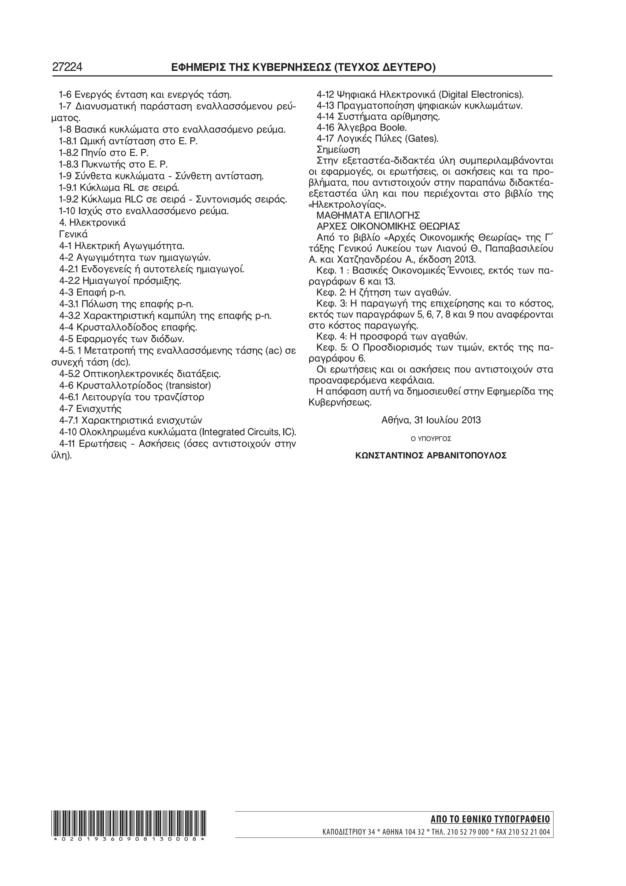 27224 ΕΦΗΜΕΡΙΣ ΤΗΣ ΚΥΒΕΡΝΗΣΕΩΣ (ΤΕΥΧΟΣ ΔΕΥΤΕΡΟ)
1−6 Ενεργός ένταση και ενεργός τάση.
1−7 Διανυσματική παράσταση εναλλασσόμενου ρεύ−
ματος.
1−8 Βασικά κυκλώματα στο εναλλασσόμενο ρεύμα.
1−8.1 Ωμική αντίσταση στο Ε. Ρ.
1−8.2 Πηνίο στο Ε. Ρ.
1−8.3 Πυκνωτής στο Ε. Ρ.
1−9 Σύνθετα κυκλώματα − Σύνθετη αντίσταση.
1−9.1 Κύκλωμα RL σε σειρά.
1−9.2 Κύκλωμα RLC σε σειρά − Συντονισμός σειράς.
1−10 Ισχύς στο εναλλασσόμενο ρεύμα.
4. Ηλεκτρονικά
Γενικά
4−1 Ηλεκτρική Αγωγιμότητα.
4−2 Αγωγιμότητα των ημιαγωγών.
4−2.1 Ενδογενείς ή αυτοτελείς ημιαγωγοί.
4−2.2 Ημιαγωγοί πρόσμιξης.
4−3 Επαφή p−n.
4−3.1 Πόλωση της επαφής p−n.
4−3.2 Χαρακτηριστική καμπύλη της επαφής p−n.
4−4 Κρυσταλλοδίοδος επαφής.
4−5 Εφαρμογές των διόδων.
4−5. 1 Μετατροπή της εναλλασσόμενης τάσης (ac) σε
συνεχή τάση (dc).
4−5.2 Οπτικοηλεκτρονικές διατάξεις.
4−6 Κρυσταλλοτρίοδος (transistor)
4−6.1 Λειτουργία του τρανζίστορ
4−7 Ενισχυτής
4−7.1 Χαρακτηριστικά ενισχυτών
4−10 Ολοκληρωμένα κυκλώματα (Integrated Circuits, IC).
4−11 Ερωτήσεις − Ασκήσεις (όσες αντιστοιχούν στην
ύλη).
4−12 Ψηφιακά Ηλεκτρονικά (Digital Electronics).
4−13 Πραγματοποίηση ψηφιακών κυκλωμάτων.
4−14 Συστήματα αρίθμησης.
4−16 Άλγεβρα Boole.
4−17 Λογικές Πύλες (Gates).
Σημείωση
Στην εξεταστέα−διδακτέα ύλη συμπεριλαμβάνονται
οι εφαρμογές, οι ερωτήσεις, οι ασκήσεις και τα προ−
βλήματα, που αντιστοιχούν στην παραπάνω διδακτέα−
εξεταστέα ύλη και που περιέχονται στο βιβλίο της
«Ηλεκτρολογίας».
ΜΑΘΗΜΑΤΑ ΕΠΙΛΟΓΗΣ
ΑΡΧΕΣ ΟΙΚΟΝΟΜΙΚΗΣ ΘΕΩΡΙΑΣ
Από το βιβλίο «Αρχές Οικονομικής Θεωρίας» της Γ΄
τάξης Γενικού Λυκείου των Λιανού Θ., Παπαβασιλείου
Α. και Χατζηανδρέου Α., έκδοση 2013.
Κεφ. 1 : Βασικές Οικονομικές Έννοιες, εκτός των πα−
ραγράφων 6 και 13.
Κεφ. 2: Η ζήτηση των αγαθών.
Κεφ. 3: Η παραγωγή της επιχείρησης και το κόστος,
εκτός των παραγράφων 5, 6, 7, 8 και 9 που αναφέρονται
στο κόστος παραγωγής.
Κεφ. 4: Η προσφορά των αγαθών.
Κεφ. 5: Ο Προσδιορισμός των τιμών, εκτός της πα−
ραγράφου 6.
Οι ερωτήσεις και οι ασκήσεις που αντιστοιχούν στα
προαναφερόμενα κεφάλαια.
Η απόφαση αυτή να δημοσιευθεί στην Εφημερίδα της
Κυβερνήσεως.
Αθήνα, 31 Ιουλίου 2013
Ο ΥΠΟΥΡΓΟΣ
ΚΩΝΣΤΑΝΤΙΝΟΣ ΑΡΒΑΝΙΤΟΠΟΥΛΟΣ
ΑΠΟ ΤΟ ΕΘΝΙΚΟ ΤΥΠΟΓΡΑΦΕΙΟ
ΚΑΠΟΔΙΣΤΡΙΟΥ 34 * ΑΘΗΝΑ 104 32 * ΤΗΛ. 210 52 79 000 * FAX 210 52 21 004*02019360908130008*
 