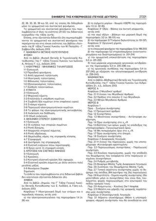 ΕΦΗΜΕΡΙΣ ΤΗΣ ΚΥΒΕΡΝΗΣΕΩΣ (ΤΕΥΧΟΣ ΔΕΥΤΕΡΟ) 27221
22, 26, 33, 35, 39 και 50, από τις οποίες θα διδαχθούν
μόνο τα γραμματικά και συντακτικά φαινόμενα.
Τα γραμματικά και συντακτικά φαινόμενα που περι−
λαμβάνονται σ' όλες τις ενότητες (21−50) του διδακτικού
εγχειριδίου της τάξης αυτής.
Επίσης, στην εξεταστέα−διδακτέα ύλη συμπεριλαμβά−
νονται τα γραμματικά και συντακτικά φαινόμενα που
περιέχονται και στις είκοσι ενότητες του βιβλίου «Λατι−
νικά» της Β΄ τάξης Γενικού Λυκείου των Μ. Πασχάλη − Γ.
Σαββαντίδη, έκδοση 2013.
Γ. ΜΑΘΗΜΑΤΑ ΘΕΤΙΚΗΣ ΚΑΤΕΥΘΥΝΣΗΣ
ΦΥΣΙΚΗ
Από το βιβλίο «Φυσική Θετικής & Τεχνολογικής Κα−
τεύθυνσης» της Γ΄ τάξης Γενικού Λυκείου των Ιωάννου
Α., Ντάνου Γ. κ.α., έκδοση 2013.
1. ΗΛΕΚΤΡΙΚΕΣ − ΜΗΧΑΝΙΚΕΣ ΤΑΛΑΝΤΩΣΕΙΣ
1−1 Εισαγωγή.
1−2 Περιοδικά φαινόμενα.
1−3 Απλή αρμονική ταλάντωση.
1−4 Ηλεκτρικές ταλαντώσεις.
1−5 Φθίνουσες ταλαντώσεις.
1−6 Εξαναγκασμένες ταλαντώσεις.
1−7 Σύνθεση ταλαντώσεων.
2. ΚΥΜΑΤΑ
2−1 Εισαγωγή.
2−2 Μηχανικά κύματα.
2−3 Επαλληλία ή υπέρθεση κυμάτων.
2−4 Συμβολή δύο κυμάτων στην επιφάνεια υγρού.
2−5 Στάσιμα κύματα.
2−6 Παραγωγή ηλεκτρομαγνητικών κυμάτων.
2−8 Το φάσμα της ηλεκτρομαγνητικής ακτινοβολίας.
2−9 Ανάκλαση και διάθλαση.
2−10 Ολική ανάκλαση.
4. ΜΗΧΑΝΙΚΗ ΣΤΕΡΕΟΥ ΣΩΜΑΤΟΣ
4−1 Εισαγωγή.
4−2 Οι κινήσεις των στερεών σωμάτων.
4−3 Ροπή δύναμης.
4−4 Ισορροπία στερεού σώματος.
4−5 Ροπή αδράνειας.
4−6 Θεμελιώδης νόμος της στροφικής κίνησης.
4−7 Στροφορμή.
4−8 Διατήρηση της στροφορμής.
4−9 Κινητική ενέργεια λόγω περιστροφής.
4−10 Έργο κατά τη στροφική κίνηση.
5. ΚΡΟΥΣΕΙΣ ΚΑΙ ΣΧΕΤΙΚΕΣ ΚΙΝΗΣΕΙΣ
5−1 Εισαγωγή.
5−2 Κρούσεις.
5−3 Κεντρική ελαστική κρούση δύο σφαιρών.
5−4 Ελαστική κρούση σώματος με άλλο ακίνητο πολύ
μεγάλης μάζας.
5−9 Φαινόμενο Doppler.
Σημείωση
Τα ένθετα που περιλαμβάνονται στα διδακτικά βιβλία
δεν αποτελούν εξεταστέα−διδακτέα ύλη.
ΧΗΜΕΙΑ
Από το βιβλίο «Χημεία» της Γ΄ Τάξης Γενικού Λυκεί−
ου Θετικής Κατεύθυνσης των Σ. Λιοδάκη, Δ. Γάκη κ.ά.,
έκδοση 2013.
Κεφάλαιο 1ο
Ηλεκτρονιακή δομή των ατόμων και ο
περιοδικός πίνακας, εκτός από:
α) την ηλεκτρονιοσυγγένεια της παραγράφου 1.4 (σ.
26) και
β) τα σχήματα μορίων − θεωρία VSEPR της παραγρά−
φου 1.5 (σ. 32−35).
Κεφάλαιο 3ο
Οξέα − Βάσεις και Ιοντική ισορροπία,
εκτός από:
α) την ισχύ οξέων − βάσεων και μοριακή δομή της
παραγράφου 3.2 (σ. 99−101) και
β) την παράγραφο 3.7 Γινόμενο διαλυτότητας (σ. 131−137).
Κεφάλαιο 5ο
Οργανική χημεία,
εκτός από:
α) το επαγωγικό φαινόμενο της παραγράφου 5.1 (σ. 199−200)
β) την παράγραφο 5.2 στερεοϊσομέρεια (εναντιοστε−
ρεομέρεια και διαστερεομέρεια) (σ. 201−214)
γ) την αρωματική υποκατάσταση της παραγράφου
5.3 (σ. 221−222)
δ) τους μερικούς μηχανισμούς οργανικών αντιδράσε−
ων της παραγράφου 5.3 (σ. 230−236) και
ε) τις οργανικές συνθέσεις της παραγράφου 5.4 (σ.
237−245) με εξαίρεση την αλογονοφορμική αντίδραση
(σ. 239−240).
ΜΑΘΗΜΑΤΙΚΑ
Από το βιβλίο «Μαθηματικά Θετικής και Τεχνολογικής
Κατεύθυνσης» της Γ΄ τάξης Γενικού Λυκείου των Ανδρε−
αδάκη Στ., κ.ά., έκδοση 2013.
ΜΕΡΟΣ Α
Κεφάλαιο 2 Μιγαδικοί αριθμοί
Παρ. 2.1 Η έννοια του Μιγαδικού Αριθμού.
Παρ. 2.2 Πράξεις στο σύνολο C των Μιγαδικών.
Παρ. 2.3 Μέτρο Μιγαδικού Αριθμού.
ΜΕΡΟΣ Β
Κεφάλαιο 1
Όριο − Συνέχεια συνάρτησης
Παρ. 1.1 Πραγματικοί αριθμοί.
Παρ. 1.2 Συναρτήσεις.
Παρ. 1.3 Μονότονες συναρτήσεις − Αντίστροφη συ−
νάρτηση.
Παρ. 1.4 Όριο συνάρτησης στο x0
∈R
Παρ. 1.5 Ιδιότητες των ορίων, χωρίς τις αποδείξεις της
υποπαραγράφου «Τριγωνομετρικά όρια»
Παρ. 1.6 Μη πεπερασμένο όριο στο x0
∈R.
Παρ. 1.7 Όρια συνάρτησης στο άπειρο.
Παρ. 1.8 Συνέχεια συνάρτησης.
Κεφάλαιο 2 Διαφορικός Λογισμός
Παρ. 2.1 Η έννοια της παραγώγου, χωρίς την υποπα−
ράγραφο «Κατακόρυφη εφαπτομένη»
Παρ. 2.2 Παραγωγίσιμες συναρτήσεις − Παράγωγος
συνάρτηση.
Παρ. 2.3 Κανόνες παραγώγισης, χωρίς την απόδειξη
του θεωρήματος που αναφέρεται στην παράγωγο γι−
νομένου συναρτήσεων.
Παρ. 2.4 Ρυθμός μεταβολής.
Παρ. 2.5 Θεώρημα Μέσης Τιμής Διαφορικού Λογισμού.
Παρ. 2.6 Συνέπειες του Θεωρήματος Μέσης Τιμής.
Παρ. 2.7 Τοπικά ακρότατα συνάρτησης χωρίς το θε−
ώρημα της σελίδας 264 (κριτήριο της 2ης παραγώγου).
Παρ. 2.8 Κυρτότητα − Σημεία καμπής συνάρτησης. (Θα
μελετηθούν μόνο οι συναρτήσεις που είναι δύο, του−
λάχιστον, φορές παραγωγίσιμες στο εσωτερικό του
πεδίου ορισμού τους).
Παρ. 2.9 Ασύμπτωτες − Κανόνες De Ι’ Hospital.
Παρ. 2.10 Μελέτη και χάραξη της γραφικής παράστα−
σης μιας συνάρτησης.
Κεφάλαιο 3 Ολοκληρωτικός Λογισμός
Παρ. 3.1 Αόριστο ολοκλήρωμα. (Μόνο η υποπαρά−
γραφος «Αρχική συνάρτηση» που θα συνοδεύεται από
 