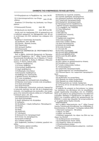 ΕΦΗΜΕΡΙΣ ΤΗΣ ΚΥΒΕΡΝΗΣΕΩΣ (ΤΕΥΧΟΣ ΔΕΥΤΕΡΟ) 27223
1.4 Η Επιχείρηση και το Περιβάλλον της (σελ. 34−37)
1.5 Η Αποτελεσματικότητα των Επιχει−
ρήσεων
(σελ. 37−43)
Κεφάλαιο 2: Η Επιστήμη της Διοίκησης των Επιχει−
ρήσεων
2.1 Εισαγωγικές Έννοιες (σελ. 55)
2.2 Οργάνωση και Διοίκηση (σελ. 56−61 και 63)
(εκτός από την παράγραφο 2.2.4. «Η χρησιμότητα και
η καθολική εφαρμογή του Management» σελ. 62 και
οι αντίστοιχες στο 2.2.4. ασκήσεις που υπάρχουν στη
σελ. 63)
Κεφάλαιο 3: Διοικητικές Λειτουργίες
3.3 Διεύθυνση (σελ. 123−156)
3.3.1 Ηγεσία − Βασικές έννοιες
3.3.2 Παρακίνηση
3.3.3 Δυναμική Ομάδων
3.3.4 Επικοινωνία
ΑΝΑΠΤΥΞΗ ΕΦΑΡΜΟΓΩΝ ΣΕ ΠΡΟΓΡΑΜΜΑΤΙΣΤΙΚΟ
ΠΕΡΙΒΑΛΛΟΝ
Από το βιβλίο «Ανάπτυξη Εφαρμογών σε Προγραμ−
ματιστικό Περιβάλλον» της Γ΄ τάξης Γενικού Λυκείου
Τεχνολογικής Κατεύθυνσης των Α. Βακάλη, Η. Γιαννό−
πουλου, Ν. Ιωαννίδη, Χ. Κοίλια, Κ. Μάλαμα, Ι. Μανωλό−
πουλου, Π. Πολίτη, έκδοση 2013.
1. Ανάλυση προβλήματος
1.1 Η έννοια πρόβλημα.
1.2 Κατανόηση προβλήματος.
1.3 Δομή προβλήματος.
1.4 Καθορισμός απαιτήσεων.
1.5 Κατηγορίες προβλημάτων.
1.6 Πρόβλημα και υπολογιστής.
2. Βασικές Έννοιες Αλγορίθμων
2.1 Τι είναι αλγόριθμος.
2.3 Περιγραφή και αναπαράσταση αλγορίθμων.
2.4 Βασικές συνιστώσες/ εντολές ενός αλγορίθμου.
2 4.1 Δομή ακολουθίας.
2.4.2 Δομή Επιλογής.
2.4.3 Διαδικασίες πολλαπλών επιλογών (αφαιρείται
η τελευταία πρόταση της σελ. 36 «Αν οι διαφορετικές
επιλογές... στο παράδειγμα που ακολουθεί.», που αναφέ−
ρεται στην πολλαπλή επιλογή, καθώς και το Παράδειγμα
5. Επιλογή ορίων, σελ. 37).
2.4.4 Εμφωλευμένες Διαδικασίες.
2.4.5 Δομή Επανάληψης.
3. Δομές Δεδομένων και Αλγόριθμοι
3.1 Δεδομένα
3.2 Αλγόριθμοι + Δομές Δεδομένων =Προγράμματα
3.3 Πίνακες
3.4 Στοίβα
3.5 Ουρά
3.6 Αναζήτηση
3.7 Ταξινόμηση
6. Εισαγωγή στον προγραμματισμό
6.1 Η έννοια του προγράμματος.
6.2 Ιστορική αναδρομή.
6.2.1 Γλώσσες μηχανής.
6.2.2 Συμβολικές γλώσσες ή γλώσσες χαμηλού επι−
πέδου.
6.2.3 Γλώσσες υψηλού επιπέδου.
6.2.4 Γλώσσες 4ης γενιάς.
6.3 Φυσικές και τεχνητές γλώσσες.
6.4 Τεχνικές σχεδίασης προγραμμάτων.
6.4.1 Ιεραρχική σχεδίαση προγράμματος.
6.4.2 Τμηματικός προγραμματισμός.
6.4.3 Δομημένος προγραμματισμός.
6.7 Προγραμματιστικά περιβάλλοντα.
7. Βασικά στοιχεία προγραμματισμού.
7.1 Το αλφάβητο της ΓΛΩΣΣΑΣ.
7.2 Τύποι δεδομένων.
7.3 Σταθερές.
7.4 Μεταβλητές.
7.5 Αριθμητικοί τελεστές.
7.6 Συναρτήσεις.
7.7 Αριθμητικές εκφράσεις.
7.8 Εντολή εκχώρησης.
7.9 Εντολές εισόδου−εξόδου.
7.10 Δομή προγράμματος.
8. Επιλογή και επανάληψη
8.1 Εντολές Επιλογής
8. 1.1 Εντολή ΑΝ
8.2 Εντολές επανάληψης
8.2.1 Εντολή ΟΣΟ...ΕΠΑΝΑΛΑΒΕ
8.2.2 Εντολή ΜΕΧΡΙΣ_ΟΤΟΥ
8.2.3 Εντολή ΓΙΑ..ΑΠΟ...ΜΕΧΡΙ
9. Πίνακες
9.1 Μονοδιάστατοι πίνακες.
9.2 Πότε πρέπει να χρησιμοποιούνται πίνακες.
9.3 Πολυδιάστατοι πίνακες.
9.4 Τυπικές επεξεργασίες πινάκων.
10. Υποπρογράμματα
10.1 Τμηματικός προγραμματισμός.
10.2 Χαρακτηριστικά των υποπρογραμμάτων.
10.3 Πλεονεκτήματα του τμηματικού προγραμματι−
σμού.
10.4 Παράμετροι.
10.5 Διαδικασίες και συναρτήσεις.
10.5.1 Ορισμός και κλήση συναρτήσεων.
10.5.2 Ορισμός και κλήση διαδικασιών.
10.5.3 Πραγματικές και τυπικές παράμετροι.
Οι ενότητες 3.4 και 3.5 εξετάζονται μόνο ως θεωρία.
Σημείωση
Οι μαθητές θα μπορούν να διατυπώνουν τις λύσεις
των ασκήσεων των εξετάσεων είτε σε οποιαδήποτε
μορφή παράστασης αλγορίθμου είτε σε «ΓΛΩΣΣΑ»,
όπως αυτή ορίζεται και χρησιμοποιείται στο διδακτικό
εγχειρίδιο. Ασκήσεις ή παραδείγματα του βιβλίου μα−
θητή ή του τετραδίου μαθητή που χρησιμοποιούν την
ΕΠΙΛΕΞΕ, η οποία έχει εξαιρεθεί, θα αντιμετωπίζονται
με τη χρήση άλλης δομής επιλογής.
ΗΛΕΚΤΡΟΛΟΓΙΑ
Από το βιβλίο «Ηλεκτρολογία» της Γ΄ τάξης Γενικού
Λυκείου Τεχνολογικής Κατεύθυνσης των Α. Βιδιαδάκη, Χ.
Κανελλόπουλου, Α. Μπινιάρη, Γ. Χατζαράκη, έκδοση 2013.
1. Ηλεκτρικά κυκλώματα − Μετρήσεις
1−1 Νόμος του Ohm.
1−2 Νόμοι του Kirchoff.
1−3 Βασικές εφαρμογές του νόμου του Ohm και των
νόμων του Kirchoff.
1−3.1 Συνδεσμολογία αντιστάσεων.
1−3.2 Συνδεσμολογία πηγών τάσης.
1−3.3 Διαιρέτες τάσης και ρεύματος.
1−4 Εναλλασσόμενο ρεύμα.
1−5 Παραγωγή εναλλασσόμενου ρεύματος − εναλλασ−
σόμενης τάσης.
 