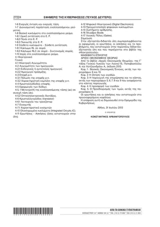 27224 ΕΦΗΜΕΡΙΣ ΤΗΣ ΚΥΒΕΡΝΗΣΕΩΣ (ΤΕΥΧΟΣ ΔΕΥΤΕΡΟ)
1−6 Ενεργός ένταση και ενεργός τάση.
1−7 Διανυσματική παράσταση εναλλασσόμενου ρεύ−
ματος.
1−8 Βασικά κυκλώματα στο εναλλασσόμενο ρεύμα.
1−8.1 Ωμική αντίσταση στο Ε. Ρ.
1−8.2 Πηνίο στο Ε. Ρ.
1−8.3 Πυκνωτής στο Ε. Ρ.
1−9 Σύνθετα κυκλώματα − Σύνθετη αντίσταση.
1−9.1 Κύκλωμα RL σε σειρά.
1−9.2 Κύκλωμα RLC σε σειρά − Συντονισμός σειράς.
1−10 Ισχύς στο εναλλασσόμενο ρεύμα.
4. Ηλεκτρονικά
Γενικά
4−1 Ηλεκτρική Αγωγιμότητα.
4−2 Αγωγιμότητα των ημιαγωγών.
4−2.1 Ενδογενείς ή αυτοτελείς ημιαγωγοί.
4−2.2 Ημιαγωγοί πρόσμιξης.
4−3 Επαφή p−n.
4−3.1 Πόλωση της επαφής p−n.
4−3.2 Χαρακτηριστική καμπύλη της επαφής p−n.
4−4 Κρυσταλλοδίοδος επαφής.
4−5 Εφαρμογές των διόδων.
4−5. 1 Μετατροπή της εναλλασσόμενης τάσης (ac) σε
συνεχή τάση (dc).
4−5.2 Οπτικοηλεκτρονικές διατάξεις.
4−6 Κρυσταλλοτρίοδος (transistor)
4−6.1 Λειτουργία του τρανζίστορ
4−7 Ενισχυτής
4−7.1 Χαρακτηριστικά ενισχυτών
4−10 Ολοκληρωμένα κυκλώματα (Integrated Circuits, IC).
4−11 Ερωτήσεις − Ασκήσεις (όσες αντιστοιχούν στην
ύλη).
4−12 Ψηφιακά Ηλεκτρονικά (Digital Electronics).
4−13 Πραγματοποίηση ψηφιακών κυκλωμάτων.
4−14 Συστήματα αρίθμησης.
4−16 Άλγεβρα Boole.
4−17 Λογικές Πύλες (Gates).
Σημείωση
Στην εξεταστέα−διδακτέα ύλη συμπεριλαμβάνονται
οι εφαρμογές, οι ερωτήσεις, οι ασκήσεις και τα προ−
βλήματα, που αντιστοιχούν στην παραπάνω διδακτέα−
εξεταστέα ύλη και που περιέχονται στο βιβλίο της
«Ηλεκτρολογίας».
ΜΑΘΗΜΑΤΑ ΕΠΙΛΟΓΗΣ
ΑΡΧΕΣ ΟΙΚΟΝΟΜΙΚΗΣ ΘΕΩΡΙΑΣ
Από το βιβλίο «Αρχές Οικονομικής Θεωρίας» της Γ΄
τάξης Γενικού Λυκείου των Λιανού Θ., Παπαβασιλείου
Α. και Χατζηανδρέου Α., έκδοση 2013.
Κεφ. 1 : Βασικές Οικονομικές Έννοιες, εκτός των πα−
ραγράφων 6 και 13.
Κεφ. 2: Η ζήτηση των αγαθών.
Κεφ. 3: Η παραγωγή της επιχείρησης και το κόστος,
εκτός των παραγράφων 5, 6, 7, 8 και 9 που αναφέρονται
στο κόστος παραγωγής.
Κεφ. 4: Η προσφορά των αγαθών.
Κεφ. 5: Ο Προσδιορισμός των τιμών, εκτός της πα−
ραγράφου 6.
Οι ερωτήσεις και οι ασκήσεις που αντιστοιχούν στα
προαναφερόμενα κεφάλαια.
Η απόφαση αυτή να δημοσιευθεί στην Εφημερίδα της
Κυβερνήσεως.
Αθήνα, 31 Ιουλίου 2013
Ο ΥΠΟΥΡΓΟΣ
ΚΩΝΣΤΑΝΤΙΝΟΣ ΑΡΒΑΝΙΤΟΠΟΥΛΟΣ
ΑΠΟ ΤΟ ΕΘΝΙΚΟ ΤΥΠΟΓΡΑΦΕΙΟ
ΚΑΠΟΔΙΣΤΡΙΟΥ 34 * ΑΘΗΝΑ 104 32 * ΤΗΛ. 210 52 79 000 * FAX 210 52 21 004*02019360908130008*
 