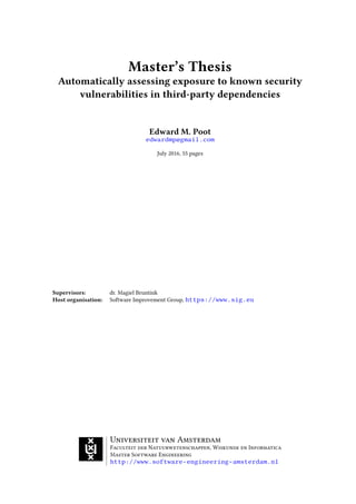 Master’s Thesis
Automatically assessing exposure to known security
vulnerabilities in third-party dependencies
Edward M. Poot
edwardmp@gmail.com
July 2016, 55 pages
Supervisors: dr. Magiel Bruntink
Host organisation: Software Improvement Group, https://www.sig.eu
Universiteit van Amsterdam
Faculteit der Natuurwetenschappen, Wiskunde en Informatica
Master Software Engineering
http://www.software-engineering-amsterdam.nl
 