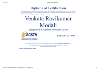 12/17/2016 Venkata Ravikumar Modali
http://www.certifiedcoachesalliance.org/certificates/grad_clc_754768­2.htm 1/1
 
 
Diploma of Certification  
 
Having successfully completed all accredited studies and challenges associated with the Success Conversion
Coaching program which is equivalent to the recognition of "Certified Life Coach" Symbiosis Coaching and the
Certified Coaches Alliance do hereby confer on:
 
 
Venkata Ravikumar
Modali
Designation of: Certified Physician Coach
 
  Certificate Number: 754768  
   
 
This member is currently in good standing with the Registrar through Enduring Certification.
For more information on this certified coach, contact our Administrative Team at:
cs@certifiedcoachesalliance.org.
 
  Certified Coaches Alliance HOME  
 