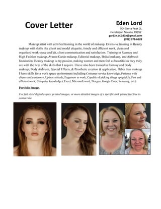 Cover Letter Eden Lord
504 Sierra Peak Ct.
Henderson Nevada, 89052
gard3n.of.3d3n@gmail.com
(702) 378-6628
Makeup artist with certified training in the world of makeup. Extensive training in Beauty
makeup with skills like client and model etiquette, timely and efficient work, clean and
organized work space and kit, client communication and satisfaction. Training in Runway and
High Fashion makeup, Avante-Garde makeup, Editorial makeup, Bridal makeup, and Airbrush
foundation. Beauty makeup is my passion, making women and men feel as beautiful as they truly
are with the help of the skills that I acquire. I have also been trained in Fantasy and Body
makeup, Body Airbrush, Special Effects, & Prosthetic creation & application. Other than makeup
I have skills for a work space environment including Costumer service knowledge, Patience with
clients and customers, Upbeat attitude, Eagerness to work, Capable of picking things up quickly, Fast and
efficient work, Computer knowledge ( Excel, Microsoft word, Nexgen, Google Docs, Scanning, ext.).
Portfolio Images
For full sized digital copies, printed images, or more detailed images of a specific look please feel free to
contact me.
 