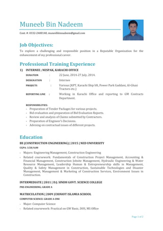 Muneeb Bin Nadeem
Cont. #: 0332-2400140, muneebbinnadeem@gmail.com
Job Objectives:
To explore a challenging and responsible position in a Reputable Organization for the
enhancement of my professional career.
Professional Training Experience
1) INTERNEE ; NESPAK, KARACHI OFFICE
DURATION : 22 June, 2014-27 July, 2014.
DESIGNATION : Internee
PROJECTS : Various (KPT, Karachi Ship lift, Power Park Gaddani, Al-Ghazi
Tractors etc.)
REPORTING LINE : Working in Karachi Office and reporting to GM Contracts
Department.
RESPONSIBILITIES:
- Preparation of Tender Packages for various projects.
- Bid evaluation and preparation of Bid Evaluation Reports.
- Review and analysis of Claims submitted by Contractors.
- Preparation of Engineer’s Decisions.
- Advising on contractual issues of different projects.
Education
BE (CONSTRUCTION ENGINEERING) | 2015 | NED UNIVERSITY
CGPA: 3.58/4.00
- Majors: Engineering Management, Construction Engineering
- Related coursework: Fundamentals of Construction Project Management, Accounting &
Financial Management, Construction Jobsite Management, Hydraulic Engineering & Water
Resource Management, Leadership Human & Entrepreneurship skills in Management,
Quality & Safety Management in Construction, Sustainable Technologies and Disaster
Management, Management & Marketing of Construction Services, Environment Issues in
Construction.
INTERMEDIATE | 2011 | D.J. SINDH GOVT. SCIENCE COLLEGE
PRE-ENGINEERING; GRADE A
MATRICULATION | 2009 |CHINIOT ISLAMIA SCHOOL
COMPUTER SCIENCE: GRADE A-ONE
- Major: Computer Science
- Related coursework: Practical on GW Basic, DOS, MS Office
Page 1 of 2
 