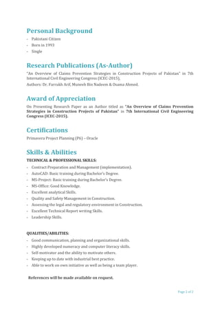 Personal Background
- Pakistani Citizen
- Born in 1993
- Single
Research Publications (As-Author)
“An Overview of Claims Prevention Strategies in Construction Projects of Pakistan” in 7th
International Civil Engineering Congress (ICEC-2015),
Authors: Dr. Farrukh Arif, Muneeb Bin Nadeem & Osama Ahmed.
Award of Appreciation
On Presenting Research Paper as an Author titled as “An Overview of Claims Prevention
Strategies in Construction Projects of Pakistan” in 7th International Civil Engineering
Congress (ICEC-2015).
Certifications
Primavera Project Planning (P6) – Oracle
Skills & Abilities
TECHNICAL & PROFESSIONAL SKILLS:
- Contract Preparation and Management (implementation).
- AutoCAD: Basic training during Bachelor’s Degree.
- MS-Project: Basic training during Bachelor’s Degree.
- MS-Office: Good Knowledge.
- Excellent analytical Skills.
- Quality and Safety Management in Construction.
- Assessing the legal and regulatory environment in Construction.
- Excellent Technical Report writing Skills.
- Leadership Skills.
QUALITIES/ABILITIES:
- Good communication, planning and organizational skills.
- Highly developed numeracy and computer literacy skills.
- Self-motivator and the ability to motivate others.
- Keeping up to date with industrial best practice.
- Able to work on own initiative as well as being a team player.
References will be made available on request.
Page 2 of 2
 