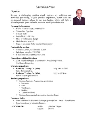 Curriculum Vitae
Objective:
Seeking a challenging position which matches my ambitious and
motivated personality, to gain practical experience, expert skills and
professional training related to my qualification which will help in
achieving major goals and to be an active participant afterwards.
Personal information:
• Name: Mostafa Saied Abd El-Gayed
• Nationality: Egyptian
• Gender: male
• Dateofbirth:27/01/1984
• Place of Birth :Cairo- Egypt
• Marital status: Married
• Type of residence: Valid transferable residency
Contact information:
• Address: Kuwait, Al Farwania- St.119.
• Telephone (mobile): 97231718
• E-mail: mustafa.saied84@yahoo.com
Education and Qualifications:
• 2005 Bachelor Degree of Commerce , Accounting Section ,
Ain Shams University.
Working experience:
• Exclusive Trading Co. (KW) May 2007 to 2012.
Sales Representative.
• Exclusive Trading Co. (KW) 2012 to till Now.
Senior Sales Representative.
Training experience:
 Diploma Peachtree Accounting Application.
• Purchases.
• Sales.
• Warehouses.
• Banking.
• General Accounts.
 Diploma Computerized Accounting by using Excel.
Computer Skills:
• Good command in Microsoft Office programs (Word - Excel - PowerPoint).
• Good experience in using the Internet.
LANGUAGES: Arabic : Mother Tongue
English : Good
 
