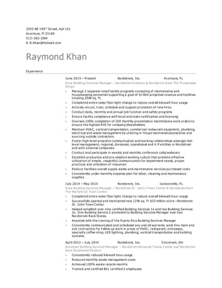 2955 NE 190th
Street, Apt 101
Aventura, Fl 33180
513–382-1064
R. R.Khan@Hotmail.com
Raymond Khan
Experience
June 2015 – Present Nordstrom, Inc. Aventura, FL
Area Building Services Manager – Nordstrom Aventura & Nordstrom Rack The Promenade
Shops
 Manage 2 separate retail facility programs consisting of maintenance and
housekeeping personnel supporting a goal of $150m projected revenue and facilities
totaling 200k sq. ft.
 Completed entire sales floor light change to reduce overall kilowatt hour usage
 Actively recruit, train, schedule and support promotion of new hires
 Conduct daily, monthly and annual job function and safety programs
 Ensure facility compliance with local and state certification and licensing
 Oversee 100% completion of 200 monthly preventative maintenance work orders to
ensure the highest ROI for company/shareholders
 Maintain HVAC, vertical transportation, commercial restaurant equipment, plumbing,
electrical and waste management by utilizing in-house maintenance/practices and
sourcing outside contractors
 Foster high level proactive communication and working r elationships amongst mid-
level management, regional, divisional, o perational and V. P entities in Nordstrom
and with external companies
 Conduct and participate in weekly and monthly conference calls/webinars
 Establish productive and pre-emptive working culture that promote effective
utilization of emails, respectful communication for department needs, proper
practices and utilization of resources
 Reduce facilities overall supply waste and ma intenance services purchased costs
 Consistently under monthly expense plan for labor, cleaning and maintenance
supplies
July 2014 – May 2015 Nordstrom, Inc. Jacksonville, FL
Area Building Services Manager – Nordstrom St. John‘s Town Center & Nordstrom Rack
The Markets at Town Center
 Completed entire sales floor light change to reduce overall kilowatt hour usage
 Successfully opened and maintained new 124k sq. ft $55 million store –Nordstrom
St. John Town Center
 Helped establish over nine certified Building Services 1s and two Building Services
2s. One Building Service 2 promoted to Building Services Manager over two
Nordstrom Rack Stores.
 Assisted with the training of the Puerto Rico Building Services Manager
 Consistently communicated and scheduled any and all warranty work thru main and
sub contractors for follow up work in areas of HVAC, restaurant, entryways,
specialty coffee shop, LED lighting, plumbing, v ertical transportation and building
systems.
April 2013 – July 2014 Nordstrom, Inc. Cincinnati, OH
Assistant Building Services Manager – Nordstrom Kenwood Towne Center and Nordstrom
Rack Rookwood Pavilion
 Consistently reduced kilowatt hour usage
 Reduced monthly waste management costs
 Achieved 100% waste recycle months
 Trained and certified BS1 certified 2 employees
 