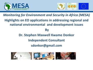 Monitoring for Environment and Security in Africa (MESA)
Highlights on EO applications in addressing regional and
national environmental and development issues
By
Dr. Stephen Maxwell Kwame Donkor
Independent Consultant
sdonkor@gmail.com
 