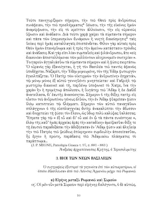 10
Τοῦτο πανηγυρίζομεν σήμερον, τὴν τοῦ Θεοῦ πρὸς ἀνθρώπους
συνάφειαν, τὴν τοῦ προσλήμματος* θέωσιν, τὴν τῆς εἰκόνος ἡμῶν
ἀναμόρφωσιν, τὴν εἰς τὸ κρεῖττον ἀλλοίωσιν, τὴν εἰς οὐρανοὺς
ὕψωσιν καὶ ἀνάβασιν. Διὰ τοῦτο χαρᾷ χαίρει τὰ σύμπαντα σήμερον
καὶ πᾶσα τῶν ὑπερκοσμίων δυνάμεων ἡ νοητὴ διακόσμησις* ταῖς
θείαις περὶ ἡμᾶς καταλλαγαῖς ἐπισπένδεται. Φίλον γὰρ αὐταῖς πρὸς
Θεὸν ἡμῶν ἐπανόρθωμα καὶ ἡ πρὸς τὴν ἀμείνω κατάστασιν πρόοδος
καὶ ἀνάβασις. Καὶ γάρ εἰσι λίαν συμπαθεῖς καὶ φιλάνθρωποι, ἅτε «είς
διακονίαν ἀποστελλόμεναι τῶν μελλόντων κληρονομεῖν σωτηρίαν ».
Τοιγαροῦν ἀγγαλιάσθω τὰ σύμπαντα σήμερον καὶ ἡ φύσις σκιρτάτω.
῾Ο οὐρανὸς γὰρ ἐξανοίγεται, ἡ γῆ τὸν Βασιλέα τοῦ παντὸς ἀφανῶς
ὑποδέχεται. Ναζαρέτ, τὴν ᾽Εδὲμ μιμουμένη, τὸν τῆς ᾽Εδὲμ φυτουργὸν
ἐγκολπάζεται. ῾Ο Πατὴρ τῶν οἰκτιρμῶν τὴν ἀνθρωπίνην ἐσχατιάν,
τῷ μόνῳ μόνος ἐξ αὐτοῦ γεννηθέντι μνηστεύεται· καὶ Γαβριὴλ τῷ
μυστηρίῳ διακονεῖ καὶ τῆ, παρθένῳ ὑποφωνεῖ τὸ Χαῖρε, ἵνα τὴν
χαρὰν ἣν ἡ προμήτωρ ἀπώλεσεν, ἡ θυγάτηρ τοῦ ᾽Αδὰμ ἡ ἐκ Δαβὶδ
ἀνατείλασα, δι᾽ ἑαυτῆς ἀνασώσηται. Σήμερον ὁ τῆς δόξης πατὴρ εἰς
οἶκτον τοῦ ἀνθρωπίνου γένους ἐλθών, τὴν ἐν Ἀδὰμ φθαρεῖσαν φύσιν
ἱλέῳ κατοπτεύει τῷ βλέμματι. Σήμερον τῶν αὐτοῦ παναγάθων
σπλάγχνων ὁ τῆς εὐσπλαγχνίας δοτὴρ ἀνακαλύπτει τὴν ἄβυσσον
καὶ διοχετεύει τῇ φύσει τὸν ἔ΄λεον, ὡς ὕδωρ πολὺ καλύψας θαλάσσας.
῞Ἔπρεπε γὰρ τῷ « ἐξ οὗ καὶ δι’ οὗ καὶ ἐν ᾧ τὰ πάντα συνέστηκε »,
ἐλέῳ τῆς καθ’ ἡμᾶς ἀρχαίας ἀρᾶς τὴν καταδίκην ἀμείψασθαι δόξῃ τε
τῇ ἐαυτοῦ παραδοξάσαι τὴν ἀδοξήσασαν ἐν ᾽Αδὰμ φύσιν καὶ ἀληθείᾳ
τὴν τοῦ Πατρὸς τοῦ ψεύδους ἐπίκρημνον συμβουλὴν ἀποσείσασθαι,
ἦς ἔργον ἡ πρώτη, παράβασις τὸῦ Ἀδαμιαίου πλάσματος τὸ
παράπτωμα...
(J. P. MIGNE, Patroligia Graeca τ. 97, σ. 881 - 883 )
Ἀνδρέας ἀρχιεπίσκοπος Κρήτης, ὁ ῾Ιεροσολυμίτης
3. ΒΙΟΙ ΤΩΝ ΝΕΩΝ ΒΑΣΙΛΕΩΝ
Ὁ συγγραφεὺς ἐξιστορεῖ τὰ γεγονότα ἐπὶ τῶν αὐτοκρατόρων, οἱ
ὁποῖοι ἐβασίλευσαν ἀπὸ τοῦ Λέοντος Ἀρμενίου μέχρι τοῦ Ρωμανοῦ.
α) Εἰρήνη μεταξὺ Ρωμανοῦ καὶ Συμεὼν
ιη΄. Οἱ μἐν οὗν μετὰ Συμεὼν περὶ εἰρήνης διελέγοντο, ὁ δὲ αὐτοὺς,
 
