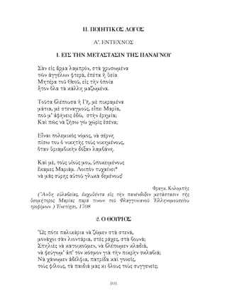 101
ΙΙ. ΠΟΙΗΤΙΚΟΣ ΛΟΓΟΣ
Α’. ΕΝΤΕΧΝΟΣ
1. ΕΙΣ ΤΗΝ ΜΕΤΑΣΤΑΣΙΝ ΤΗΣ ΠΑΝΑΓΝΟΥ
Σὰν εἰς ἅρμα λαμπρόν, στὰ χρυσωμένα
τῶν ἀγγέλων φτερά, ἐπέτα ἡ θεία
Μητέρα τοῦ Θεοῦ, εἰς τὴν ὁποία
ἦτον ὅλα τὰ κάλλη μαζωμένα.
Τοῦτα βλέπουσα ἡ Γῆ, μὲ πικραμένα
μάτια, μὲ στεναγμούς, εἶπε: Μαρία,
ποῦ μ’ ἀφήνεις ἐδῶ, στὴν ἐρημία;
Καὶ πῶς νὰ ζήσω γὼ χώρὶς ἐσένα;
Εἶναι πολεμικὸς νόμος, νὰ σέρνη
πίσω του ὁ νικητὴς τοὺς νικημένους,
ὅταν θριαμβικὴν δόξαν λαμβάνη.
Καὶ μὲ, τοὺς υἱούς μου, ὑποκειμένους
ἔκαμες Μαριάμ. Λοιπὸν τυχαίνει*
νὰ μᾶς σύρης αὐτοῦ γλυκὰ δεμένους!
Φραγκ. Κολομπῆς
(῎Ανθη εὐλαβείας, ἐκχυθέντα εἰς τὴν πανένδοξον μετάστασιν τῆς
θεομήτορος Μαρίας παρά τινων τοῦ Φλαγγινιανοῦ ῾Ελληνομουσείου
τροφίμων. ) ῾Ενετίῃσι, 1708
2. Ο ΘΟΥΡΙΟΣ
῞Ως πότε παλικάρια νὰ ζῶμεν στὰ στενά,
μονάχοι σὰν λιοντάρια, στὲς ράχες, στὰ βουνά;
Σπηλιὲς νὰ κατοικοῦμεν, νὰ βλέπωμεν κλαδιά,
νὰ φεύγωμ’ ἀπ’ τὸν κόσμον γιὰ τὴν πικρὴν σκλαβιά;
Νὰ χάνωμεν ἀδέλφια, πατρίδα καὶ γονεῖς,
τοὺς φίλους, τὰ παιδιά μας κι ὅλους τοὺς συγγενεῖς;
 