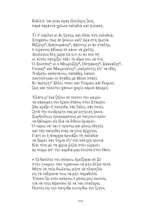 102
Κάλλιό ᾽ναι μίας ῶρας ἐλεύθερη ζωή,
παρὰ σαράντα χρόυια σκλαβιὰ καὶ φυλακή.
Τί σ’ ὠφελεῖ κι ἄν ζήσης, καὶ εἶσαι στὴ σκλαβιά;
Στοχάσου πὼς σὲ ψένουν καθ’ ὥρα στὴ φωτιά.
Βεζίρης*, δραγουμάνος*, ἀφέντης κι ὰν σταθῆς,
ὁ τύραννος ἀδίκως σὲ κάνει νὰ χαθῆς.
Δουλεύεις ὅλη μέρα εἰς ό,τι κι ὰν σοῦ πῆ
κι αὐτὸς πασχίζει πάλι τὸ αἶμα σου νὰ πιῆ.
Ὁ Σοῦτσος* κι ὁ Μουρούζης*, Πετράκης*, Σκαναβής*,
Γκίκας* καὶ Μαυρογένης*, καθρέπτης εἶν’ νὰ ἰδῆς.
Ἀνδρεῖοι καπετάνιοι, παπάδες, λαϊκοὶ
σκοτώθηκαν κι ἀγάδες μὲ ἄδικο σπαθί.
Κι ἀμέτρητ’ ἄλλοι τόσοι καὶ Τοῦρκοι καὶ Ρωμιοί,
ζωὴ καὶ πλοῦτον χάνουν χωρὶς καμιὰ ἀφορμή.
᾽Ελᾶτε μ’ ἕνα ζῆλον σὲ τοῦτον τὸν καιρὸν
νὰ κάμωμεν τὸν ὅρκον ἐπάνω στὸν Σταυρόν.
Σᾶς κράζει ἡ πατρίδα, σᾶς θέλει, σᾶς πονεῖ,
ζητᾶ τὴν συνδρομήν σας μὲ μητρικὴ φωνή.
Συμβούλους προκομμένους μὲ πατριωτισμὸν
νὰ βάλωμεν εἰς ὅλα νὰ δίδουν ὁρισμόν.
Ὁ νόμος νά ᾽ναι ὁ πρῶτος καὶ μόνος ὁδηγὸς
καὶ τῆς πατρίδος ένας νὰ γίνη ἀρχηγός.
Γιατὶ κι ἡ ἀναρχία ὁμοιάζει τὴ σκλαβιά
νὰ ζῶμεν σὰν θηρία εἶν’ πιὸ σκληρὴ φωτιά.
Καὶ τότε μὲ τὰ χέρια ψηλὰ στὸν οὐρανὸν
ὰς ποῦμε άπ’ τὴν καρδιά μας ἐτοῦτα στὸν Θεόν.
« ᾽Ω βασιλεῦ τοῦ κόσμου, ὁρκίζομαι σὲ Σὲ
στὴν γνώμην τῶν τυράννων νὰ μὴν ἐλθῶ ποτέ.
Μήτε νὰ τοὺς δουλεύω, μήτε νὰ πλανηθῶ
εἰς τὰ ταξίματά τους νὰ μὴν παραδοθῶ.
᾽Ενόσω ζῶ στὸν κόσμον, ὁ μόνος μου σκοπός,
γιὰ νὰ τοὺς ἀφανίσω θὲ νά ᾽ναι σταθερός.
Πιστὸς εἰς τὴν πατρίδα συντρίβω τὸν ζυγόν,
 
