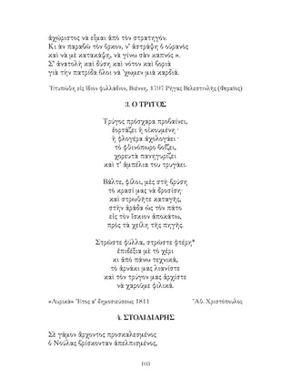103
ἀχώριστος νὰ εἶμαι ἀπὸ τὸν στρατηγόν.
Κι ὰν παραβῶ τὸν ὅρκον, ν’ ἀστράψη ὁ οὐρανὸς
καὶ νὰ μὲ κατακάψη, νὰ γίνω σὰν καπνός ».
Σ’ ἀνατολὴ καὶ δύση καὶ νότον καὶ βοριὰ
γιὰ τὴν πατρίδα ὅλοι νά ᾽χωμεν μιὰ καρδιά.
᾽Ετυπώθη εἰς ἴδιον φυλλάδιον, Βιέννη, 1797 Ρήγας Βελεστινλῆς (Φεραῖος)
3. Ο ΤΡΥΓΟΣ
Τρύγος πρόσχαρα προβαίνει,
ἑορτάζει ἡ οἰκουμένη ·
ἡ φλογέρα ἀχολογάει ·
τὸ φθινόπωρο βοΐζει,
χορευτὰ πανηγυρίζει
καὶ τ’ ἀμπέλια του τρυγάει.
Βάλτε, φίλοι, μὲς στὴ βρύση
τὸ κρασί μας νὰ δροσίση·
καὶ στρωθῆτε καταγῆς,
στὴν ἀράδα ὡς τὸν πάτο
εἰς τὸν ἴσκιον ἀποκάτω,
πρὸς τὰ χείλη τῆς πηγῆς.
Στρῶστε φύλλα, στρῶστε φτέρη*
ἐπιδέξια μὲ τὸ χέρι
κι ἀπὸ πάνω τεχνικά,
τὸ ἀρνάκι μας λιανίστε
καὶ τὸν τρύγον μας ἀρχίστε
νὰ χαροῦμε φιλικά.
«Λυρικὰ» ῎Ετος α’ δημοσιεύσεως 1811	 ῎Αθ. Χριστόπουλος
4. ΣΤΟΛΙΔΙΑΡΗΣ
Σὲ γάμον ἄρχοντος προσκαλεσμένος
ὁ Νούλας βρίσκονταν ἀπελπισμένος,
 
