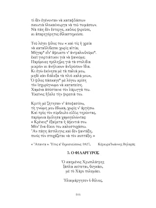104
τὶ δὲν ἐγένονταν νὰ καταφθάσουν
σκουτιὰ ὁλοκαίνουργα νὰ τοῦ τοιμάσουν.
Νὰ πάη δὲν ἕστεργε, καθὼς φοροῦσε,
κι ἀπαρηγόρητος ἐβλαστημοῦσε.
Τοῦ λέγει φίλος του: « καὶ τίς ἡ χρεία
νὰ καταθλίβεσαι χωρὶς αἰτία;
Μήγαρ* εἶν’ ἄφευκτο ν’ ἀντραλωθοῦμε*.
ἐκεῖ γιορτιάτικοι γιὰ νὰ φανοῦμε;
Παρόμοιες πρόληψες γιὰ τὰ στολίδια
μικρῶν κι ἀνήλικων ἀνθρώπων ἴδια.
Κι ἐγὼ ἐκίνησα μὲ τὰ παλιά μου,
μηδὲ κὰν διάλεξα τὰ πλιὸ καλά μου»,
Ὁ φίλος πάσκαγε* μὲ λόγου κρίση
τὸν ἰσχυρόγνωμο νὰ καταπείση.
Χαμένα ἀπόσταινε τὸν λάρυγγά του.
᾽Εκεῖνος ἤθελε τὴν φορεσιά του.
Κριτὴ μὲ ζήτησαν ν’ ἀποφασίσω,
τὴ γνώμη μου ἔδωκα, χωρὶς ν’ ἀργήσω.
Καὶ πρὸς τὸν σύμβουλο εὐθὺς τηρώντας,
παρόμοια ἐμίλησα χαμογελώντας:
« Κρένεις* ἐξαίρετα ἡ ἀφεντιά σου.
Μόν’ ἕνα δίκιο του καλοστοχάσου.
῍Αν πάγη ἀστόλιγος καὶ δέν φαντάξη,
ποιός τὸν στοχάζεται νὰ τὸν κοπτάξη; »
« ῞Απαντα ». ῎Ετος α’ δημοσιεύσεως 1827, 	 Κέρκυρα᾽Ιωάννης Βηλαρᾶς
5. Ο ΦΙΛΑΡΓΥΡΟΣ
Ὁ καημένος Χρυσολάτρης
ξάπλα κείτεται, βογκάει,
μὲ τὸ Χάρο πολεμάει.
᾽Ελαιμάργησεν ὁ δόλιος,
 