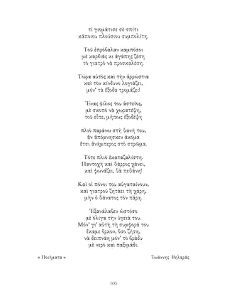 105
τὶ γιομάτισε σὲ σπίτι
κάποιου πλούσιου συμπολίτη.
Τοῦ ἐπρόβαλαν καμπόσοι
μὲ καρδιᾶς κι ἀγάπης ζέση
τὸ γιατρὸ νὰ προσκαλέση.
Τώρα αὐτὸς καὶ τὴν ἀρρώστια
καὶ τὸν κίνδυνο λογιάζει,
μόν’ τὰ ἔξοδα τρομάζει!
῞Ενας φίλος του ἀστεῖος,
μὲ σκοπὸ νὰ χωρατέψη,
τοῦ εἶπε, μήπως ἐξοδέψη
πλιὸ παράνω στὴ θανή του,
ἂν ἀπόμνησκεν ἀκόμα
ἔτσι ἀνήμπερος στὸ στρῶμα.
Τότε πλιὸ ἐκαταζαλίστη.
Παντοχὴ καὶ θάρρος χάνει,
καὶ φωνάζει, θὰ πεθάνη!
Καὶ οἱ πόνοι του αὐγαταίνουν,
καὶ γιατροῦ ζητάει τὴ χάρη,
μὴν ὁ θάνατος τὸν πάρη.
᾽Εξανάλαβεν ὡστόσο
μὲ ὀλίγα τὴν ὑγειά του.
Μόν’ γι’ αὐτὴ τὴ συμφορά του
ἕκαμε ὅρκον, ὅσο ζήση,
νὰ δειπνάη μόν’ τὸ βράδυ
μὲ νερὸ καὶ παξιμάδι.
« Ποιήματα »	 ᾽Ιωάννης Βηλαρᾶς
 