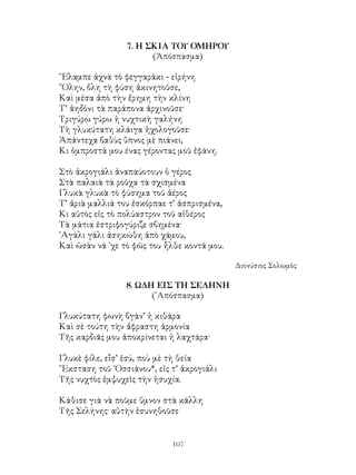 107
7. Η ΣΚΙΑ ΤΟΥ ΟΜΗΡΟΥ
(Ἀπόσπασμα)
῞Ελαμπε ἀχνὰ τὸ φεγγαράκι - εἰρήνη
῞Ολην, ὅλη τὴ φύση ἀκινητοῦσε,
Καὶ μέσα ἀπὸ τὴν ἔρημη τὴν κλίνη
Τ’ ἀηδόνι τὰ παράπονα ἀρχινοῦσε·
Τριγύρω γύρω ἡ νυχτικὴ γαλήνη
Τὴ γλυκύτατη κλάιγα ἠχολογοῦσε·
Ἀπάντεχα βαθὺς ὕπνος μὲ πιάνει,
Κι ὀμπροστά μου ένας γέροντας μοῦ ἐφάνη.
Στὸ ἀκρογιάλι ἀναπαύοτουν ὁ γέρος
Στὰ παλαιὰ τὰ ροῦχα τὰ σχισμένα
Γλυκὰ γλυκὰ τὸ φύσημα τοῦ ἀέρος
Τ’ ἀριὰ μαλλιά του ἐσκόρπαε τ’ ἀσπρισμένα,
Κι αὐτὸς εἰς τὸ πολύαστρον τοῦ αἰθέρος
Τὰ μάτια ἐστριφογύριζε σβημένα·
᾽Αγάλι γάλι ἀσηκώθη ἀπὸ χάμου,
Καὶ ὡσὰν νά ᾽χε τὸ φῶς του ἦλθε κοντά μου.
Διονύσιος Σολωμὸς
8. ΩΔΗ ΕΙΣ ΤΗ ΣΕΛΗΝΗ
(᾽Απόσπασμα)
Γλυκύτατη φωνὴ βγάν’ ἡ κιθάρα
Καὶ σὲ τούτη τὴν ἄφραστη ἁρμονία
Τῆς καρδιᾶς μου ἀποκρίνεται ἡ λαχτάρα·
Γλυκὲ φίλε, εἶσ’ ἐσύ, ποὺ μὲ τὴ θεία
῞Εκσταση τοῦ ᾽Οσσιάνου*, εἰς τ’ ἀκρογιάλι
Τῆς νυχτὸς ἐμψυχεῖς τὴν ἡσυχία.
Κάθισε γιὰ νὰ ποῦμε ὕμνον στὰ κάλλη
Τῆς Σελήνης· αὐτὴν ἐσυνηθοῦσε
 
