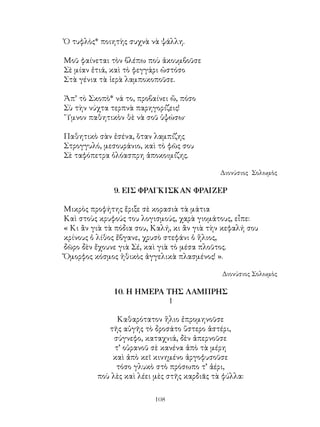 108
Ὁ τυφλὸς* ποιητὴς συχνὰ νὰ ψάλλη.
Μοῦ φαίνεται τὸν βλέπω ποὺ ἀκουμβοῦσε
Σὲ μίαν ἐτιά, καὶ τὸ φεγγάρι ὡστόσο
Στὰ γένια τὰ ἱερὰ λαμποκοποῦσε.
Ἀπ’ τὸ Σκοπὸ* νά το, προβαίνει ὤ, πόσο
Σὺ τὴν νύχτα τερπνὰ παρηγορίζεις!
῞Υμνον παθητικὸν θὲ νὰ σοῦ ὑψώσω·
Παθητικὸ σὰν ἐσένα, ὅταν λαμπίζης
Στρογγυλό, μεσουράνιο, καὶ τὸ φῶς σου
Σὲ ταφόπετρα ὁλόασπρη ἀποκοιμίζης.
Διονύσιος Σολωμὸς
9. ΕΙΣ ΦΡΑΓΚΙΣΚΑΝ ΦΡΑΙΖΕΡ
Μικρὸς προφήτης ἔριξε σὲ κορασιὰ τὰ μάτια
Καὶ στοὺς κρυφούς του λογισμούς, χαρὰ γιομάτους, εἶπε:
« Κι ἂν γιὰ τὰ πόδια σου, Καλή, κι ἂν γιὰ τὴν κεφαλή σου
κρίνους ὁ λίθος ἔβγανε, χρυσὸ στεφάνι ὁ ἥλιος,
δῶρο δὲν ἔχουνε γιὰ Σέ, καὶ γιὰ τὸ μέσα πλοῦτος.
Ὄμορφος κόσμος ἠθικὸς ἀγγελικὰ πλασμένος! ».
Διονύσιος Σολωμὸς
10. Η ΗΜΕΡΑ ΤΗΣ ΛΑΜΠΡΗΣ
1
Καθαρότατον ἥλιο ἐπρομηνοῦσε
τῆς αὐγῆς τὸ δροσάτο ὕστερο ἀστέρι,
σύγνεφο, καταχνιά, δὲν ἀπερνοῦσε
τ’ οὐρανοῦ σὲ κανένα ἀπὸ τὰ μέρη
καὶ ἀπὸ κεῖ κινημένο ἀργοφυσοῦσε
τόσο γλυκὸ στὸ πρόσωπο τ’ ἀέρι,
ποὺ λὲς καὶ λέει μὲς στῆς καρδιᾶς τὰ φύλλα:
 