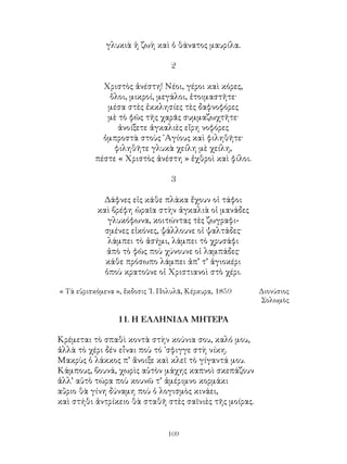 109
γλυκιὰ ἡ ζωὴ καὶ ὁ θάνατος μαυρίλα.
2
Χριστὸς ἀνέστη! Νέοι, γέροι καὶ κόρες,
ὅλοι, μικροί, μεγάλοι, ἐτοιμαστῆτε·
μέσα στὲς ἐκκλησίες τὲς δαφνοφόρες
μὲ τὸ φῶς τῆς χαρᾶς συμμαζωχτῆτε·
ἀνοίξετε ἀγκαλιὲς εἴρη νοφόρες
ὀμπροστὰ στοὺς ῾Αγίους καὶ φιληθῆτε·
φιληθῆτε γλυκὰ χείλη μὲ χείλη,
πέστε « Χριστὸς ἀνέστη » ἐχθροὶ καὶ φίλοι.
3
Δάφνες εἰς κάθε πλάκα ἔχουν οἱ τάφοι
καὶ βρέφη ὡραῖα στὴν ἀγκαλιὰ οἱ μανάδες
γλυκόφωνα, κοιτώντας τὲς ζωγραφι-
σμένες εἰκόνες, ψάλλουνε οἱ ψαλτάδες·
λάμπει τὸ ἀσήμι, λάμπει τὸ χρυσάφι
ἀπὸ τὸ φῶς ποὺ χύνουνε οἱ λαμπάδες·
κάθε πρόσωπο λάμπει ἀπ’ τ’ ἁγιοκέρι
ὁποὺ κρατοῦνε οἱ Χριστιανοὶ στὸ χέρι.
« Τὰ εὑρισκόμενα », ἔκδοσις ᾽Ι. Πολυλᾶ, Κέρκυρα, 1859	 Διονύσιος
Σολωμὸς
11. Η ΕΛΛΗΝΙΔΑ ΜΗΤΕΡΑ
Κρέμεται τὸ σπαθὶ κοντὰ στὴν κούνια σου, καλό μου,
ἀλλὰ τὸ χέρι δέν εἶναι ποὺ τό ᾽σφιγγε στὴ νίκη.
Μακρὺς ὁ λάκκος π’ ἄνοιξε καὶ κλεῖ τὸ γίγαντά μου.
Κάμπους, βουνά, χωρὶς αὐτὸν μάχης καπνοὶ σκεπάζουν
ἀλλ’ αὐτὸ τώρα ποὺ κουνῶ τ’ ἀμέριμνο κορμάκι
αὔριο θὰ γίνη δύναμη ποὺ ὁ λογισμὸς κινάει,
καὶ στήθι ἀντρίκειο θὰ σταθῆ στὲς σαϊνιὲς τῆς μοίρας.
 