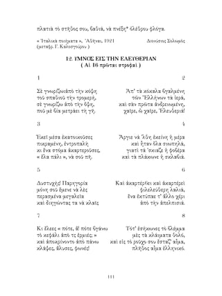111
πλατιὰ τὸ στῆθος σου, βαθιά, νὰ πνέξη* ὀλέθρου φλόγα.
« ᾽Ιταλικὰ ποιήματα », ᾽Αθῆναι, 1921	 Διονύσιος Σολωμὸς
(μεταφρ. Γ. Καλοσγούρου )
12. ΥΜΝΟΣ ΕΙΣ ΤΗΝ ΕΛΕΥΘΕΡΙΑΝ
( Αἱ 16 πρῶται στροφαὶ )
1	 2
Σὲ γνωρίζωιἀπὸ τὴν κόψη 	 Ἀπ’ τὰ κόκαλα βγαλμένη
τοῦ σπαθιοῦ τὴν τρομερή,	 τῶν ῞Ελλήνων τὰ ἱερά,
σὲ γνωρίζω ἀπὸ τὴν ὄψη,	 καὶ σὰν πρῶτα ἀνδρειωμένη,
ποῦ μὲ βία μετράει τὴ γῆ.	 χαῖρε, ὢ χαῖρε, ᾽Ελευθεριά!
3	 4
Ἐκεῖ μέσα ἐκατοικοῦσες	 Ἄργιε νά ᾽λθη ἐκείνη ἡ μέρα
πικραμένη, ἐντροπαλὴ	 καὶ ἦταν ὅλα σιωπηλά,
κι ἕνα στόμα ἀκαρτεροῦσες,	 γιατὶ τά ᾽σκιαζε ἡ φοβέρα
« ἕλα πάλι », νὰ σοῦ πῆ.	 καὶ τὰ πλάκωνε ἡ σκλαβιά.
5	 6
Δυστυχής! Παρηγορία	 Καὶ ἀκαρτέρ6ει καὶ ἀκαρτέρεὶ
μόνη σοῦ ἕμενε νὰ λὲς	 φιλελεύθερη λαλιά,
περασμένα μεγαλεῖα	 ἕνα ἐκτύπαε τ’ ἄλλο χέρι
καὶ διηγώντας τα νὰ κλαῖς	 ἀπὸ τὴν ἀπελπισιά.
7	 8
Κι ἔλεες « πότε, ἄ! πότε βγάνω	 Τότ’ ἐσήκωνες τὸ βλέμμα
τὸ κεφάλι ἀπὸ τς ἐρμιές; »	 μὲς τὰ κλάιματα θολό,
καὶ ἀποκρίνοντο ἀπὸ πάνω	 καὶ εἰς τὸ ροῦχο σου ἔσταζ’ αἶμα,
κλάψες, ἅλυσες, φωνές!	 πλῆθος αἶμα ἑλληνικό.
 