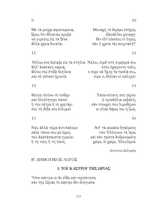 112
9	 10
Μὲ τὰ ροῦχα αἱματωμένα,	 Μοναχὴ τὸ δορόμο ἐπῆρες,
ξέρω, ὅτι ἔβγαινες κρυφὰ	 ἐξανάλθες μοναχή·
νὰ γυρεύης εἰς τὰ ξένα	 δὲν εἶν’ εὔκολες οἱ θύρες,
ἄλλα χέρια δυνατά..	 ἐὰν ἡ χρεία τὲς κουρταλῆ*.
11	 12
Ἄλλος σοῦ ἔκλαψε εἰς τὰ στήθια Ἄλλοι, ὁιμέ! στὴ συμφορά σου
ἀλλ’ ἀνάσαση καμιά,	 ὁποὺ ἐχαίροντο πολύ,
ἄλλος σοῦ ἔταξε βοήθεια	 « σύρε νά ᾽βρης τὰ ταιδιά σου,
καὶ σὲ γέλασε φρικτά.	 σύρε », ἐλέγαν οἱ σκληροί.
13	 14
Φεύγει ὀπίσω τὸ ποδάρι	 Ταπεινότατη σοῦ γέρνει
καὶ ὁλογλήγορο πατεῖ	 ἡ τρισάθλια κεφαλή,
ἢ τὴν πέτρα ἢ τὸ χορτάρι 	 σὰν πτωχοῦ ποὺ θυροδέρνει
ποὺ τὴ δόξα σοῦ ἐνθυμεῖ.	 κι εἶναι βάρος του ἡ ζωή.
15	 16
Ναί, ἀλλὰ τώρα ἀντιπαλεύει	 Ἀπ’ τὰ κόκαλα βγαλμένη
κάθε τέκνο σου μὲ ὁρμή,	 τῶν ᾽Ελλήνων τὰ ἱερά,
ποὺ ἀκατάπαυστα γυρεύει	 καὶ σὰν πρῶτα ἀνδρειωμένη
ἢ τὴ νίκη ἢ τὴ θανή.	 χαῖρε, ὢ χαῖρε, ᾽Ελευθεριά.
Διονίσιος Σολωμὸς
`
Β’. ΔΗΜΟΤΙΚΟΣ ΛΟΓΟΣ
1. ΤΟΥ ΚΑΣΤΡΟΥ ΤΗΣ ΩΡΙΑΣ
῎Οσα κάστρα κι ἂν εἶδα καὶ περπάτησα,
σὰν τῆς ῾Ωριᾶς τὸ κάστρο δὲν ἐλόγιασα.
 