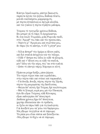 113
Κάστρο θεμελιωμένο, κάστρο ξακουστό,
σαράντα ὀργιὲς τοῦ ψήλου, δώδεκα πλατύ,
μολύβι σκεπασμένο, μαρμαροχυτό,
μὲ πόρτες ἀτσαλένιες κι ἀργυρὰ κλειδιά,
καὶ τοῦ γιαλοῦ ἡ πόρτα στράφτει μάλαμα,
Τοῦρκος τὸ τρογυρίζει χρόνους δώδεκα,
δὲν μπορεῖ νὰ τὸ πάρη τὸ ἐρημόκαστρο.
Κι ένα σκυλὶ Τουρκάκι, μιᾶς Ρωμνιᾶς παιδί,
στὸν ᾽Αμιρά* του πάει καὶ τὸν προσκυνάει,
- Ἀφέντη μ’ ᾽Αμιρά μου καὶ σουλτάνε μου,
ἄν πάρω γὼ τὸ κάστρο, τί εἶν’ ἡ ρόγα* μου:
- Χίλια ἄσπρα* τὴν ἡμέρα κι ἄλογο καλό,
καὶ δυὸ σπαθιὰ ἀσημένια γιὰ τὸν πόλεμο.
- Οὐδὲ τ’ ἄσπρα σου θέλω κι οὐδὲ τὰ φλωριά,
οὐδὲ καὶ τ’ ἄλογό σου κι οὐδὲ τὰ σπαθιά,
μόν’ θέλω γὼ τὴν κόρη, πού ᾽ναι στὰ γυαλιά.
- Ωσὰν τὸ κάστρο πάρης Χάρισμα κι αὐτή
Πράσινα ροῦχα βγάζει, ράσα φόρεσε.
Τὸν πύργο πύργο πάει καὶ γυροβολάει,
στὴν πόρτα πάει καὶ στέκει καὶ παρακαλεῖ,
- Γιά ἄνοιξε, ἄνοιξε, πόρτα, πόρτα τῆς ῾Ωριᾶς,
πόρτα τῆς μαυρομάτας τῆς βασίλισσας.
- Φεύγα ἀπ’ αὐτοῦ, βρὲ Τοῦρκε, βρὲ σκυλότουρκε.
- Μά τὸ Σταυρό, κυρά μου, μά τὴν Παναγιά,
ἐγὼ δὲν εἶμαι Τοῦρκος, οὐδὲ Κόνιαρος,
εἶμαι καλογεράκι ἀπ’ ἀσκηταριό.
Δώδεκα χρόνους ἔχω ὁπ’ ἀσκήτευα,
χορτάρι ἐβοσκοῦσα σὰν τὸ πρόβατο,
κι ἦρθα νὰ πάρω λάδι γιὰ τὶς ἐκκλησιές.
Γιά ἀνοίξετέ μου νά ᾽μπω τοῦ βαρόμοιρου.
Νὰ ρίξουμε τσιγγέλια νὰ σὲ πάρουμε;
Τὰ ράσα μου εἶναι σάπια καὶ ξεσκίζονται.
-Νὰ ρίξουμε τὸ δίχτυ νὰ σὲ πάρουμε;
 