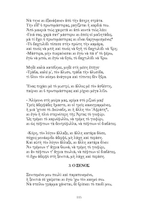 115
Νά τηνε κι ἐξανάφανεν ἀπὸ τὴν ἄσηρη στράτα.
Τὴν εἶδ’ ὁ πρωτομάστορας, ραγίζεται ἡ καρδιά του.
Ἀπὸ μακριὰ τοὺς χαιρετᾶ κι ἀπὸ κοντὰ τοὺς λέει:
-Γειά σας, χαρά σατ’ μάστοροι κι ἐσεῖς οἱ μαθητάδες,
μὰ τί ἔχει ὁ πρωτομάστορας κι εἶναι βαργωμισμένος*
-Τὸ δαχτυλίδι τόπεσε στὴν πρώτη τὴν καμάρα,
καὶ ποιός νὰ μπῆ καὶ ποιός νὰ βγῆ τὸ δαχτυλίδι νά ᾽βρη;
-Μάστορα, μὴν πικραίνεσαι κι ἐγὼ νὰ πά σ’ τὸ φέρω,
ἐγὼ νὰ μπῶ, κι ἐγὼ νὰ βγῶ, τὸ δαχτυλίδι νά ᾽βρω.
Μηδὲ καλὰ κατέβηκε, μηδὲ στὴ μέση ἐπῆγε·
-Τράβα, καλέ μ᾽, τὸν ἅλυσο, τράβα τὴν ἁλυσίδα,
τὶ ὅλον τὸν κόσμο ἀνάγειρα καὶ τίποτες δὲν ἦβρα.
῞Ενας πιχάει μὲ τὸ μυστρί, κι ἄλλος μἐ τὸν ἀσβέστη,
παίρνει κι ὁ πρωτομάστορας καὶ ρίχνει μέγα λίθο.
- Ἀλίμονο στὴ μοίρα μας, κρίμα στὸ ριζικό μας!
Τρεῖς ἀδερφάδες ἤμαστε, κι οἱ τρεῖς κακογραμμένες,
ἡ μιά ᾽χτισε τὸ Δούναβη, κι ἡ ἄλλη τὸν ᾽Αφράτη*,
κι ἐγὼ ἡ πλιὸ στερνότερη τῆς Ἄρτας τὸ γιοφύρι.
῾Ως τρέμει τὸ καρυόφυλλο, νὰ τρέμη τὸ γιοφύρι,
κι ὡς πέφτουν τὰ δεντρόφυλλα, νὰ πέφτουν οἱ διαβάτες.
-Κόρη, τὸν λόγον ἄλλαξε, κι ἄλλη κατάρα δῶσε,
πόχεις μονάκριβο ἀδερφό, μὴ λάχη καὶ περάση.
Καὶ αὐτὴ τὸν λόγον ἄλλαξε, κι ἄλλη κατάρα δίνει:
Ἄν τρέμουν τ’ ἄγρια βουνά, νὰ τρέμη τὸ γιοφύρι,
κι ἂν πέφτουν τ’ ἄγρια πουλιά, νὰ πέφτουν οἱ διαβάτες,
τὶ ἔχω ἀδερφὸ στὴ ξενιτιά, μὴ λάχη καὶ περάση.
3. Ο ΞΕΝΟΣ
Ξενιτεμένο μου πουλὶ καὶ παραπονεμένο,
ἡ ξενιτιὰ σὲ χαίρεται κι ἐγώ ᾽χω τὸν καημό σου.
Νὰ στείλω γράμμα χάνεται, δὲ βρίσκει τὸ παιδί μου,
 