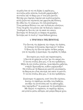 116
νὰ μάθη ὅσα νὰ τοῦ πῆ διψάει ἡ καρδιά μου,
νὰ στείλω μῆλο σέπεται, λουλούδι μαραγκιάζει*,
νὰ στείλω καὶ τὸ δάκρυ μου σ’ ένα ψιλὸ μαντίλι.
Φεγγάρι μου λαμπρό, λαμπρὸ καὶ κυκλογυρισμένο,
αὐτοῦ ψηλὰ ποὺ περπατεῖς καὶ χαμηλὰ μᾶς βλέπεις,
δὲν εἶδες που τὸ γιόκα μου τὸν πολυαγαπημένο;
Τίνος ματάκια βλέπουν τον, καὶ τὰ δικά μου κλαίγουν;
Τίνος τὰ χείλη τοῦ μιλοῦν καὶ τὰ δικά μου τρέμουν;
᾽Ανάθεμά σε, ξενιτιά, γιὰ τὰ κακὰ ποὺ κάνεις.
Ξενίτεψες τὸν ἄντρα μου κι ἔκαμες νὰ χηρέψω,
ξενίτεψες καὶ τὸ πουλί μ’ τώρα δώδεκα χρόνους.
4. ΤΡΑΓΟΥΔΙΑ ΤΗΣ ΞΕΝΙΤΙΑΣ
Τὴν ξενιτιά, τὴν ἀρφανιά, τὴν πίκρα, τὴν ἀγάπη,
τὰ τέσσερα τὰ ζύγιασαν, βαρύτερά εἰν’ τὰ ξένα.
Ὁ ξένος εἰς τὴν ξενιτιὰ πρέπει νὰ βάνη μαῦρα,
γιὰ νὰ ταιριάζη ἡ φορεσιὰ.μὲ, τῆς καρδιᾶς τὴ λάβρα.
Ξενιτεμένο μου πουλὶ καὶ παραπονεμένο,
ἡ ξενιτιὰ σὲ χαίρεται κι ἐγώ ᾽χω τὸν καημό σου.
Τί νὰ σοῦ στείλω, ξένε μου, τί νὰ σοῦ προβοδήσω;
Μῆλο ἂν σοῦ στείλω σέπεται, τριαντάφυλλο μαδιέται,
σταφύλι ξερωγιάζεται, κυδώνι μαραγκιάζει*.
Νὰ στείλω μὲ τὰ δάκρυα μου μαντίλι μουσκεμένο,
τὰ δάκρυα μου εἶναι καυτερά, καὶ καῖνε τὸ μαντίλι.
Τί νὰ σοῦ στείλω, ξένε μου, τί νὰ σοῦ προβοδήσω;
Σηκώνομαι τὴ χαραυγή, γιατὶ ὕπνο δὲν εὑρίσκω,
ἀνοίγω τὸ παράθυρο, κοιτάζω τοὺς διαβάτες,
κοιτάζω τὶς γειτόνισσες καὶ τὶς καλοτυχίζω,
πῶς ταχταρίζουν* τὰ μικρὰ καὶ τὰ γλυκοβυζαίνουν.
Μὲ παίρνει τὸ παράπονο, τὸ παραθύρι ἀφήνω,
καὶ μπαίνω μέσα, κάθομαι, καὶ μαῦρα δάκρυα χύνω.
 