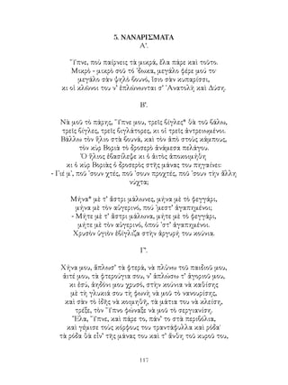 117
5. ΝΑΝΑΡΙΣΜΑΤΑ
Α’.
῞Υπνε, ποὺ παίρνεις τὰ μικρά, ἔλα πάρε καὶ τοῦτο.
Μικρὸ - μικρὸ σοῦ τό ᾽δωκα, μεγάλο φέρε μού το·
μεγάλο σὰν ψηλὸ βουνό, ἴσιο σὰν κυπαρίσσι,
κι οἱ κλῶνοι του ν’ ἑπλώνωνται σ’ ᾽Ανατολὴ καὶ Δύση.
Β’.
Νὰ μοῦ τὸ πάρης, ῞Υπνε μου, τρεῖς βίγλες* θὰ τοῦ βάλω,
τρεῖς βίγλες, τρεῖς βιγλάτορες, κι οἱ τρεῖς ἀντρειωμένοι.
Βάλλω τὸν ἥλιο στὰ βουνά, καὶ τὸν ἀπὸ στοὺς κάμπους,
τὸν κὺρ Βοριὰ τὸ δροσερὸ ἀνάμεσα πελάγου.
Ὁ ἥλιος ἐβασίλεψε κι ὁ ἀιτὸς ἀποκοιμήθη
κι ὁ κὺρ Βοριὰς ὁ δροσερὸς στῆς μάνας του πηγαίνει:
- Γιέ μ᾽, ποῦ ᾽σουν χτές, ποῦ ᾽σουν προχτές, ποῦ ᾽σουν τὴν ἄλλη
νύχτα;
Μήνα* μὲ τ’ ἄστρι μάλωνες, μήνα μὲ τὸ φεγγάρι,
μήνα μὲ τὸν αὐγερινό, πού ᾽μεστ’ ἀγαπημένοι;
- Μήτε μὲ τ’ ἄστρι μάλωνα, μήτε μὲ τὸ φεγγάρι,
μήτε μὲ τὸν αὐγερινό, ὁπού ᾽στ’ ἀγαπημένοι.
Χρυσὸν ὑγιὸν ἐβίγλιζα στὴν ἀργυρή του κούνια.
Γ’.
Χήνα μου, ἅπλωσ’ τὰ φτερά, νὰ πλὑνω τοῦ παιδιοῦ μου,
ἀιτέ μου, τὰ φτερούγια σου, ν’ ἁπλώσω τ’ ἀγοριοῦ μου,
κι ἐσύ, ἀηδόνι μου χρυσό, στὴν κούνια νὰ καθίσης
μὲ τὴ γλυκιά σου τὴ φωνὴ νὰ μοῦ τὸ νανουρίσης,
καὶ σὰν τὸ ἰδῆς νὰ κοιμηθῆ, τὰ μάτια του νὰ κλείση,
τρέξε, τὸν ῞Υπνο φώναξε νὰ μοῦ τὸ σεργιανίση.
῎Ελα, ῞Υπνε, καὶ πάρε το, πάν’ το στὰ περιβόλια,
καὶ γέμισε τοὺς κόρφους του τραντάφυλλα καὶ ρόδα˙
τὰ ρόδα θὰ εἶν’ τῆς μάνας του καὶ τ’ ἄνθη τοῦ κυροῦ του,
 