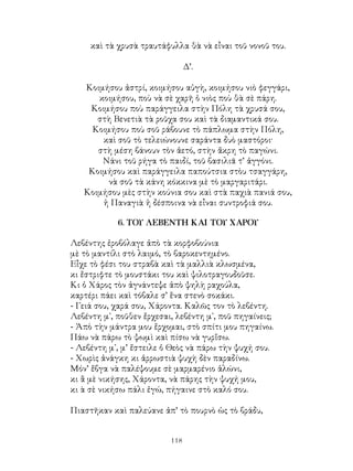 118
καὶ τὰ χρυσὰ τραυτάφυλλα θὰ νὰ εἶναι τοῦ νονοῦ του.
Δ’.
Κοιμήσου ἀστρί, κοιμήσου αὐγὴ, κοιμήσου νιὸ φεγγάρι,
κοιμήσου, ποὺ νὰ σὲ χαρῆ ὁ νιὸς ποὺ θὰ σὲ πάρη.
Κοιμήσου ποὺ παράγγειλα στὴν Πόλη τὰ χρυσά σου,
στὴ Βενετιὰ τὰ ροῦχα σου καὶ τὰ διαμαντικά σου.
Κοιμήσου ποὺ σοῦ ράβουνε τὸ πάπλωμα στὴν Πόλη,
καὶ σοῦ τὸ τελειώνουνε σαράντα δυὸ μαστόροι·
στὴ μέση βάνουν τὸν ἀετό, στὴν ἄκρη τὸ παγώνι.
Νάνι τοῦ ρήγα τὸ παιδί, τοῦ βασιλιᾶ τ’ ἀγγόνι.
Κοιμήσου καὶ παράγγειλα παπούτσια στὸυ τσαγγάρη,
νὰ σοῦ τὰ κάνη κόκκινα μὲ τὸ μαργαριτάρι.
Κοιμήσου μὲς στὴν κούνια σου καὶ στὰ παχιὰ πανιά σου,
ἡ Παναγιὰ ἡ δέσποινα νὰ εἶναι συντροφιά σου.
6. ΤΟΥ ΛΕΒΕΝΤΗ ΚΑΙ ΤΟΥ ΧΑΡΟΥ
Λεβέντης ἐροβόλαγε ἀπὸ τὰ κορφοβούνια
μὲ τὸ μαντίλι στὸ λαιμό, τὸ βαροκεντημένο.
Εἶχε τὸ φέσι του στραβὰ καὶ τὰ μαλλιὰ κλωσμένα,
κι ἔστριφτε τὸ μουστάκι του καὶ ψιλοτραγουδοῦσε.
Κι ὁ Χάρος τὸν ἀγνάντεψε ἀπὸ ψηλὴ ραχούλα,
καρτέρι πάει καὶ τόβαλε σ’ ἕνα στενὸ σοκάκι.
- Γειά σου, χαρά σου, Χάροντα. Καλῶς τον τὸ λεβέντη.
Λεβέντη μ᾽, ποῦθεν ἔρχεσαι, λεβέντη μ᾽, ποῦ πηγαίνεις;
- Ἀπὸ τὴν μάντρα μου ἔρχομαι, στὸ σπίτι μου πηγαίνω.
Πάω νὰ πάρω τὸ ψωμὶ καὶ πίσω νὰ γυρἴσω.
- Λεβέντη μ᾽, μ’ ἔστειλε ὁ Θεὸς νὰ πάρω τὴν ψυχή σου.
- Χωρὶς ἀνάγκη κι ἀρρωστιὰ ψυχὴ δὲν παραδίνω.
Μόν’ ἔβγα νὰ παλέψουμε σὲ μαρμαρένιο ἁλώνι,
κι ἂ μὲ νικήσης, Χάροντα, νὰ πάρης τὴν ψυχή μου,
κι ὰ σὲ νικήσω πάλι ἐγώ, πήγαινε στὸ καλό σου.
Πιαστῆκαν καὶ παλεύανε ἀπ’ τὸ πουρνὸ ὡς τὸ βράδυ,
 