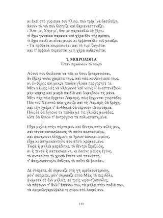 119
κι ἐκεῖ στὸ γύρισμα τοῦ ἡλιοῦ, ποὺ τρέμ’ νὰ βασιλέψη,
ἀκοῦν τὸ νιὸ ποὺ βόγγιζε καὶ βαριαναστενάζει.
- Ἄσε με, Χάρε μ᾽, ἄσε με παρακαλῶ νὰ ζήσω
τὶ ἕχω γυναίκα παρανιὰ καὶ χήρα δὲν τῆς πρέπει,
τὶ ἔχω παιδὶ κι εἶναι μικρὸ κι ὀρφάνια δὲν τοῦ μοιάζει,
- Τὰ πρόβατα κουρεύονται καὶ τὸ τυρὶ ζυγιέται
καὶ τ’ ἀρφαυὸ πορεύεται κι ἡ χήρα κυβερνιέται.
7. ΜΟΙΡΟΛΟΓΙΑ
Ὅταν σηκώνουν τὸ νεκρὸ
Αὐτοῦ ποὺ βούλεσαι νὰ πᾶς κι ὅπου ξεπερατιέσαι,
ἂν ἕβρης νιοὺς χαιρέτα τους, καὶ νιὲς κουβέντιασέ τους,
κι ἄν ἔβρης καὶ μικρὰ παιδιὰ γλυκὰ παργόρησέ τα.
Μὴν κάμης νιὲς νὰ κλάψουνε καὶ νιοὺς ν’ ἀναστενάξουν,
μὴν κάμης καὶ μικρὰ παιδιὰ καὶ θυμηθοῦν τὴ μάνα.
Μὴν πῆς πὼς ἕρχεται Λαμπρή, πὼς ἔρχονται γιορτάδες.
Πὲς τοῦ Χρὶστοῦ πὼς χιόνιζε καὶ τὴ Λαμπρὴ θὰ βρέχη,
καὶ τὴν ἡμέρα τ’ ἅι-Θωμᾶ θὰ σέρνουν τὰ ποτάμια.
Πὼς δὲ θὰ βγοῦνε τὰ παιδιὰ μὲ τὶς γλυκὲς μανάδες,
οὔτε θὰ βγοῦν τ’ ἀντρόγενα τὰ πολυαγαπημένα.
Εἶχα μηλιὰ στὴν πόρτα μου καὶ δέντρο στὴν αὐλή μου,
καὶ τέντα κατακόκκινη τὸ σπίτι σκεπασμένο,
καὶ κυπαρίσσι ὁλόχρυσο κι ἥμουν ἀκουμπισμένη,
εἶχα κὶ ἀσημοκάντηλο στὸ σπίτι κρεμασμένο.
Τώρα ἡ μηλιὰ μαράθηκε, τὸ δέντρο ξεριζώθη,
κι ἡ τέντα ἡ κατακόκκινη, κι ἐκείνη μαύρη ἐγίνη,
τὸ κυπαρίσσι τὸ χρυσὸ ἔπεσε καὶ τσακίστη,
τ’ ἀσημοκάντηλο ἔσβησε, τὸ σπἵτι δὲ φωτάει,
Δὲ σόπρεπε, δὲ σόμοιαζε στὴ γῆ κρεβατοστρώση,
μόν’ σόπρεπε, μόν’ σόμοιαζε στοῦ Μάη τὸ περιβόλι,
ἀνάμεσα σὲ δυὸ μηλιές, σὲ τρεῖς νεραντζοποῦλες,
νὰ πέφτουν τ’ ἄνθι’ ἀπάνου σου, τὰ μῆλα στὴν ποδιά σου,
τὰ κρεμεζογαρούφαλα τριγύρω στὸ λαιμό σου.
 